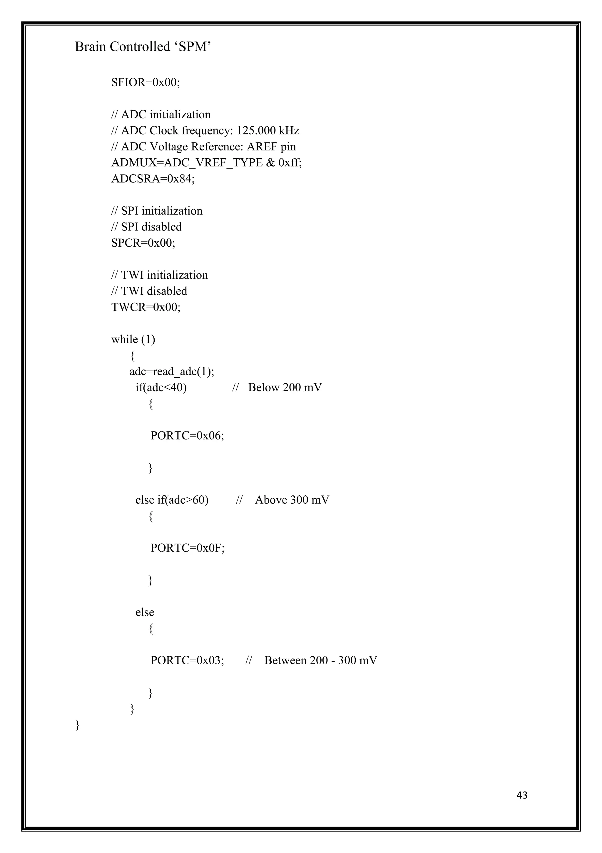 Brain Controlled ‘SPM’
SFIOR=0x00;
// ADC initialization
// ADC Clock frequency: 125.000 kHz
// ADC Voltage Reference: AREF pin
ADMUX=ADC_VREF_TYPE & 0xff;
ADCSRA=0x84;
// SPI initialization
// SPI disabled
SPCR=0x00;
// TWI initialization
// TWI disabled
TWCR=0x00;
while (1)
{
adc=read_adc(1);
if(adc<40) // Below 200 mV
{
PORTC=0x06;
}
else if(adc>60) // Above 300 mV
{
PORTC=0x0F;
}
else
{
PORTC=0x03; // Between 200 - 300 mV
}
}
}
43
 
