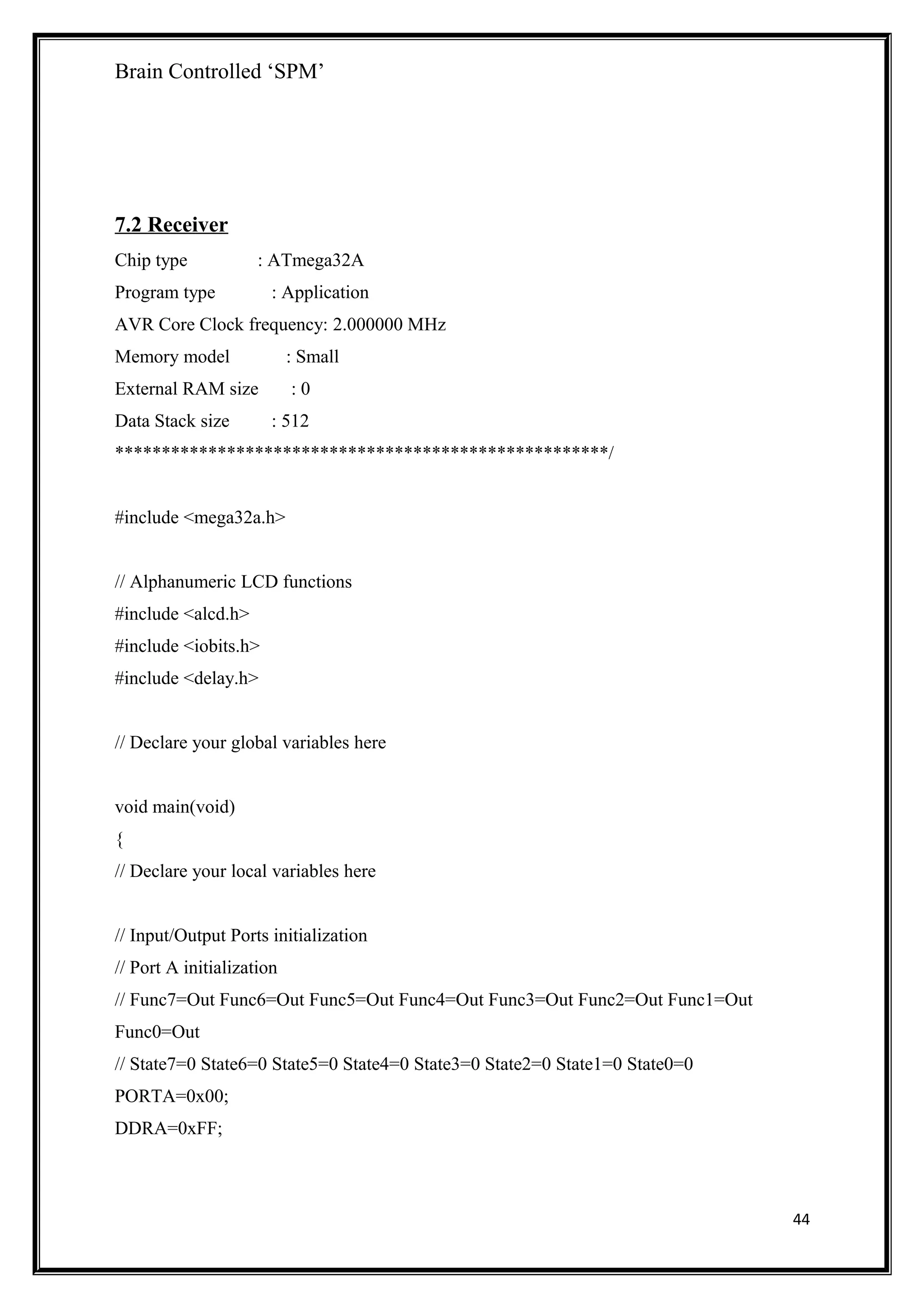 Brain Controlled ‘SPM’
7.2 Receiver
Chip type : ATmega32A
Program type : Application
AVR Core Clock frequency: 2.000000 MHz
Memory model : Small
External RAM size : 0
Data Stack size : 512
*****************************************************/
#include <mega32a.h>
// Alphanumeric LCD functions
#include <alcd.h>
#include <iobits.h>
#include <delay.h>
// Declare your global variables here
void main(void)
{
// Declare your local variables here
// Input/Output Ports initialization
// Port A initialization
// Func7=Out Func6=Out Func5=Out Func4=Out Func3=Out Func2=Out Func1=Out
Func0=Out
// State7=0 State6=0 State5=0 State4=0 State3=0 State2=0 State1=0 State0=0
PORTA=0x00;
DDRA=0xFF;
44
 