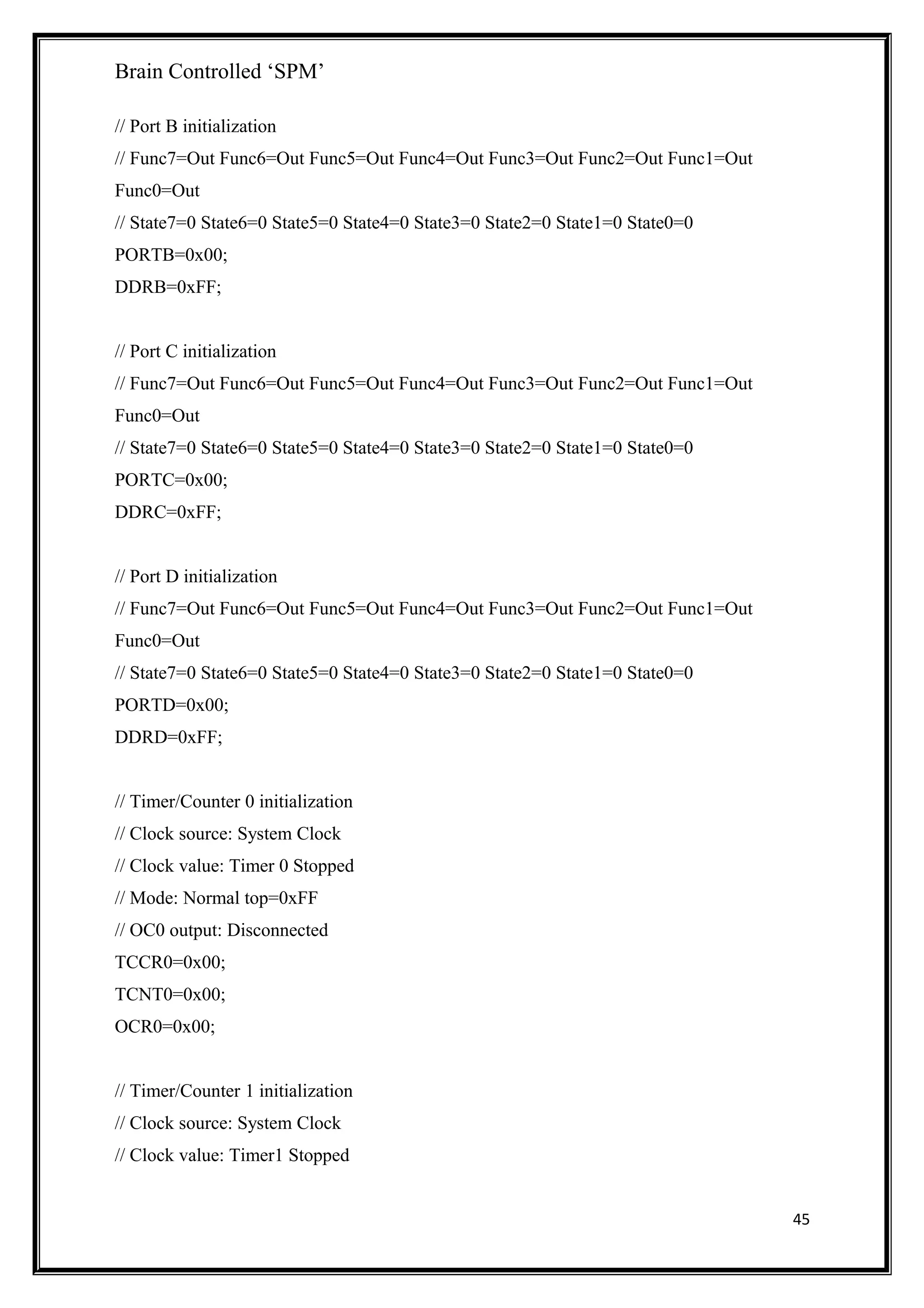 Brain Controlled ‘SPM’
// Port B initialization
// Func7=Out Func6=Out Func5=Out Func4=Out Func3=Out Func2=Out Func1=Out
Func0=Out
// State7=0 State6=0 State5=0 State4=0 State3=0 State2=0 State1=0 State0=0
PORTB=0x00;
DDRB=0xFF;
// Port C initialization
// Func7=Out Func6=Out Func5=Out Func4=Out Func3=Out Func2=Out Func1=Out
Func0=Out
// State7=0 State6=0 State5=0 State4=0 State3=0 State2=0 State1=0 State0=0
PORTC=0x00;
DDRC=0xFF;
// Port D initialization
// Func7=Out Func6=Out Func5=Out Func4=Out Func3=Out Func2=Out Func1=Out
Func0=Out
// State7=0 State6=0 State5=0 State4=0 State3=0 State2=0 State1=0 State0=0
PORTD=0x00;
DDRD=0xFF;
// Timer/Counter 0 initialization
// Clock source: System Clock
// Clock value: Timer 0 Stopped
// Mode: Normal top=0xFF
// OC0 output: Disconnected
TCCR0=0x00;
TCNT0=0x00;
OCR0=0x00;
// Timer/Counter 1 initialization
// Clock source: System Clock
// Clock value: Timer1 Stopped
45
 