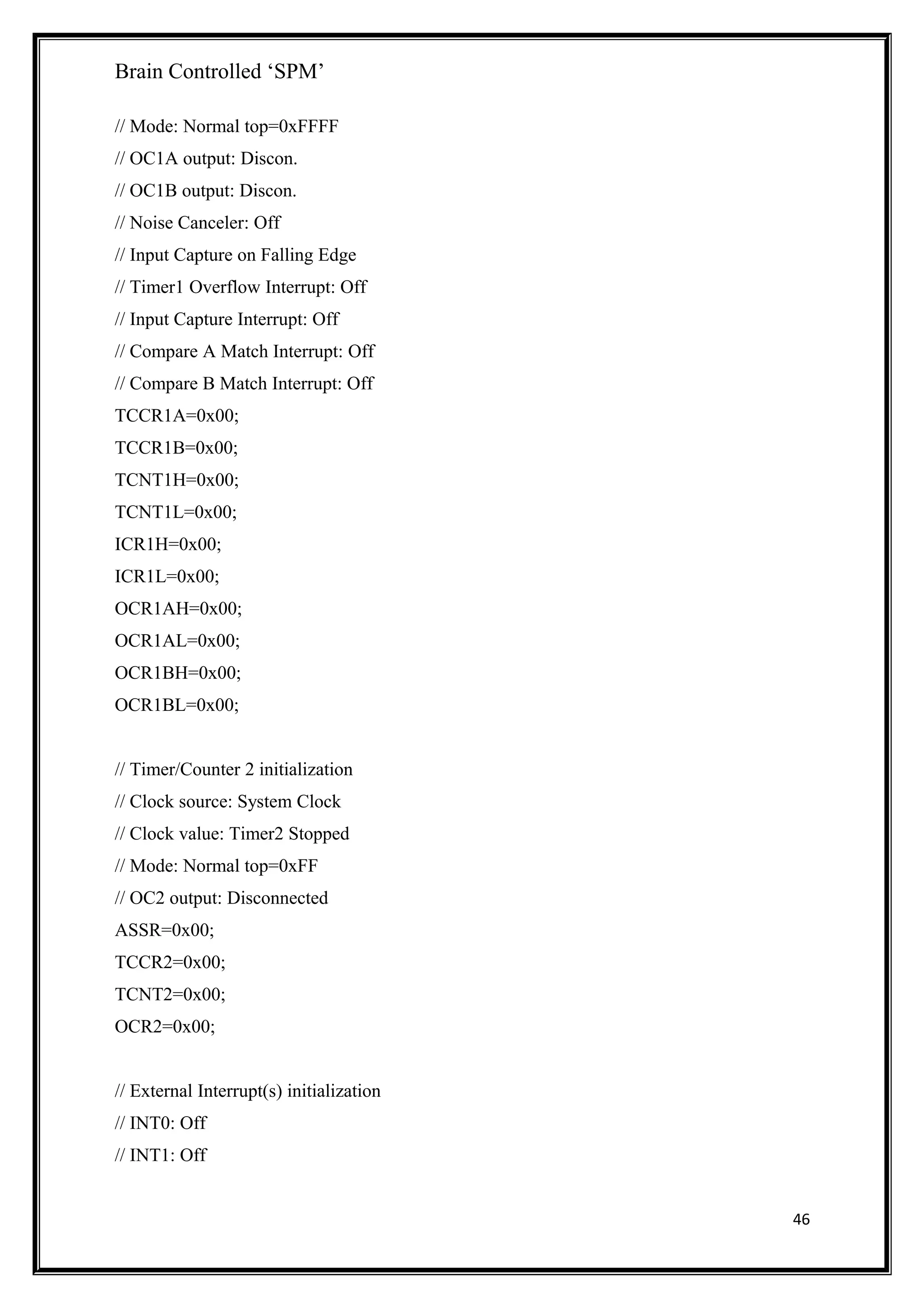 Brain Controlled ‘SPM’
// Mode: Normal top=0xFFFF
// OC1A output: Discon.
// OC1B output: Discon.
// Noise Canceler: Off
// Input Capture on Falling Edge
// Timer1 Overflow Interrupt: Off
// Input Capture Interrupt: Off
// Compare A Match Interrupt: Off
// Compare B Match Interrupt: Off
TCCR1A=0x00;
TCCR1B=0x00;
TCNT1H=0x00;
TCNT1L=0x00;
ICR1H=0x00;
ICR1L=0x00;
OCR1AH=0x00;
OCR1AL=0x00;
OCR1BH=0x00;
OCR1BL=0x00;
// Timer/Counter 2 initialization
// Clock source: System Clock
// Clock value: Timer2 Stopped
// Mode: Normal top=0xFF
// OC2 output: Disconnected
ASSR=0x00;
TCCR2=0x00;
TCNT2=0x00;
OCR2=0x00;
// External Interrupt(s) initialization
// INT0: Off
// INT1: Off
46
 