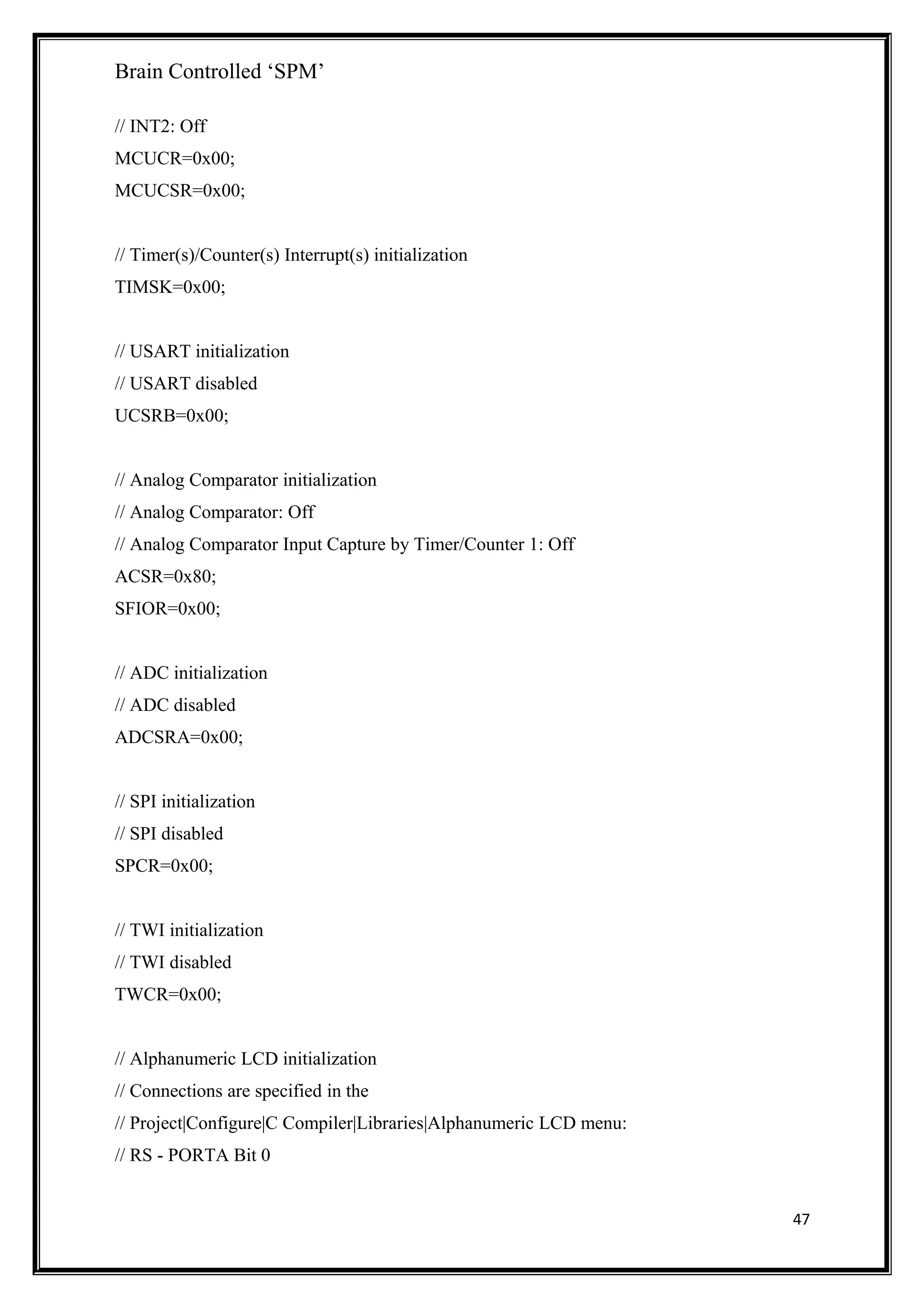 Brain Controlled ‘SPM’
// INT2: Off
MCUCR=0x00;
MCUCSR=0x00;
// Timer(s)/Counter(s) Interrupt(s) initialization
TIMSK=0x00;
// USART initialization
// USART disabled
UCSRB=0x00;
// Analog Comparator initialization
// Analog Comparator: Off
// Analog Comparator Input Capture by Timer/Counter 1: Off
ACSR=0x80;
SFIOR=0x00;
// ADC initialization
// ADC disabled
ADCSRA=0x00;
// SPI initialization
// SPI disabled
SPCR=0x00;
// TWI initialization
// TWI disabled
TWCR=0x00;
// Alphanumeric LCD initialization
// Connections are specified in the
// Project|Configure|C Compiler|Libraries|Alphanumeric LCD menu:
// RS - PORTA Bit 0
47
 