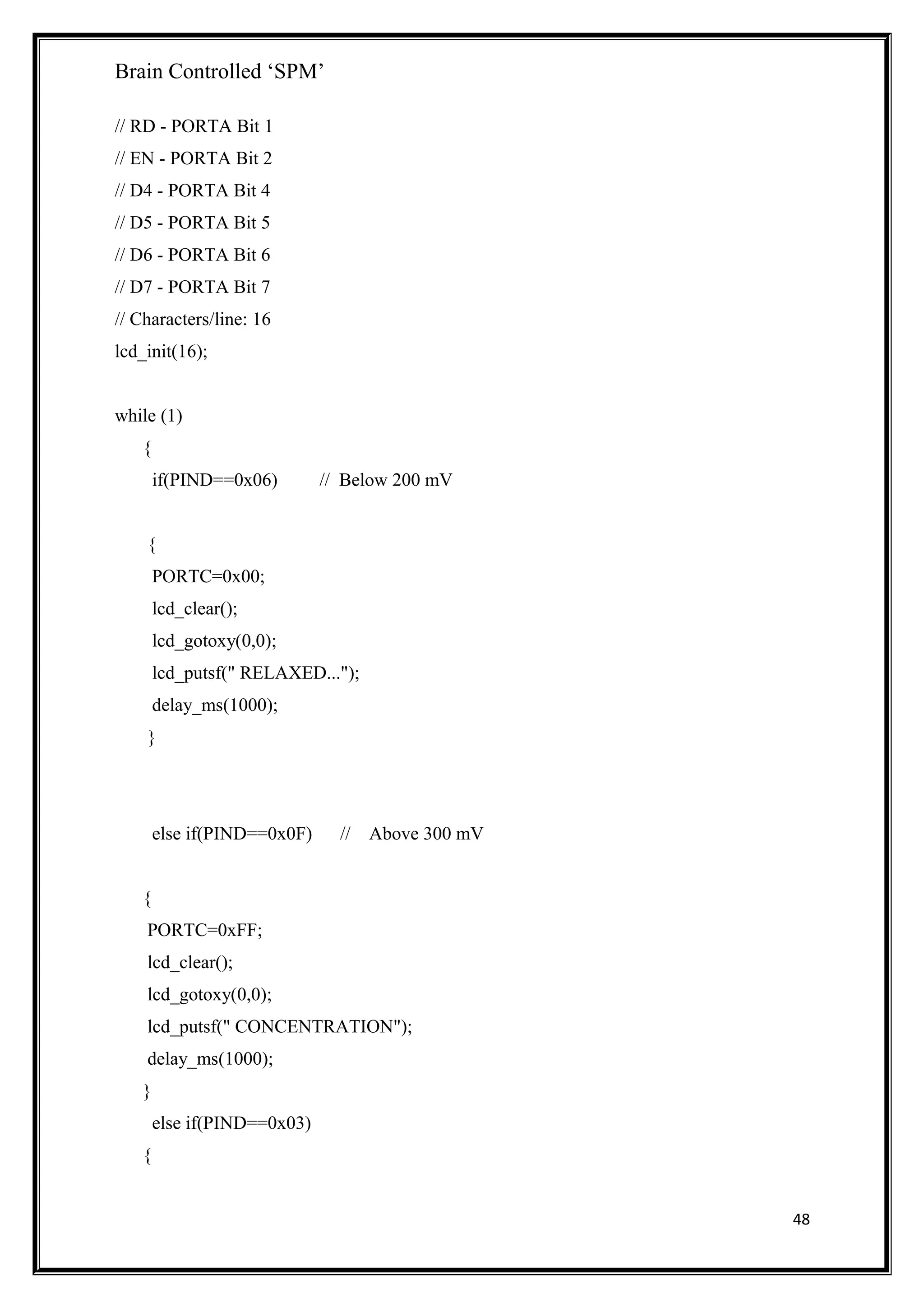 Brain Controlled ‘SPM’
// RD - PORTA Bit 1
// EN - PORTA Bit 2
// D4 - PORTA Bit 4
// D5 - PORTA Bit 5
// D6 - PORTA Bit 6
// D7 - PORTA Bit 7
// Characters/line: 16
lcd_init(16);
while (1)
{
if(PIND==0x06) // Below 200 mV
{
PORTC=0x00;
lcd_clear();
lcd_gotoxy(0,0);
lcd_putsf(" RELAXED...");
delay_ms(1000);
}
else if(PIND==0x0F) // Above 300 mV
{
PORTC=0xFF;
lcd_clear();
lcd_gotoxy(0,0);
lcd_putsf(" CONCENTRATION");
delay_ms(1000);
}
else if(PIND==0x03)
{
48
 