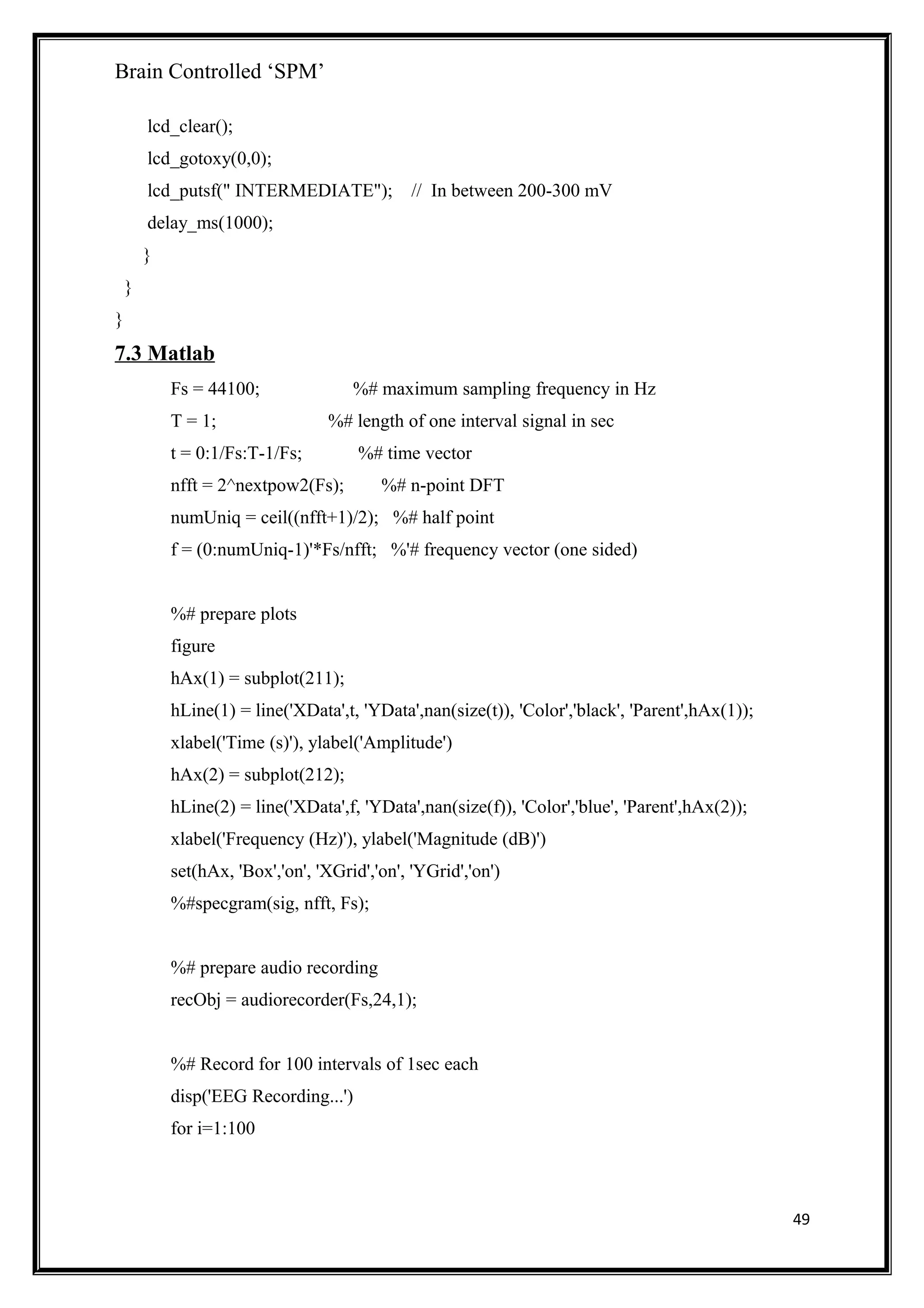 Brain Controlled ‘SPM’
lcd_clear();
lcd_gotoxy(0,0);
lcd_putsf(" INTERMEDIATE"); // In between 200-300 mV
delay_ms(1000);
}
}
}
7.3 Matlab
Fs = 44100; %# maximum sampling frequency in Hz
T = 1; %# length of one interval signal in sec
t = 0:1/Fs:T-1/Fs; %# time vector
nfft = 2^nextpow2(Fs); %# n-point DFT
numUniq = ceil((nfft+1)/2); %# half point
f = (0:numUniq-1)'*Fs/nfft; %'# frequency vector (one sided)
%# prepare plots
figure
hAx(1) = subplot(211);
hLine(1) = line('XData',t, 'YData',nan(size(t)), 'Color','black', 'Parent',hAx(1));
xlabel('Time (s)'), ylabel('Amplitude')
hAx(2) = subplot(212);
hLine(2) = line('XData',f, 'YData',nan(size(f)), 'Color','blue', 'Parent',hAx(2));
xlabel('Frequency (Hz)'), ylabel('Magnitude (dB)')
set(hAx, 'Box','on', 'XGrid','on', 'YGrid','on')
%#specgram(sig, nfft, Fs);
%# prepare audio recording
recObj = audiorecorder(Fs,24,1);
%# Record for 100 intervals of 1sec each
disp('EEG Recording...')
for i=1:100
49
 