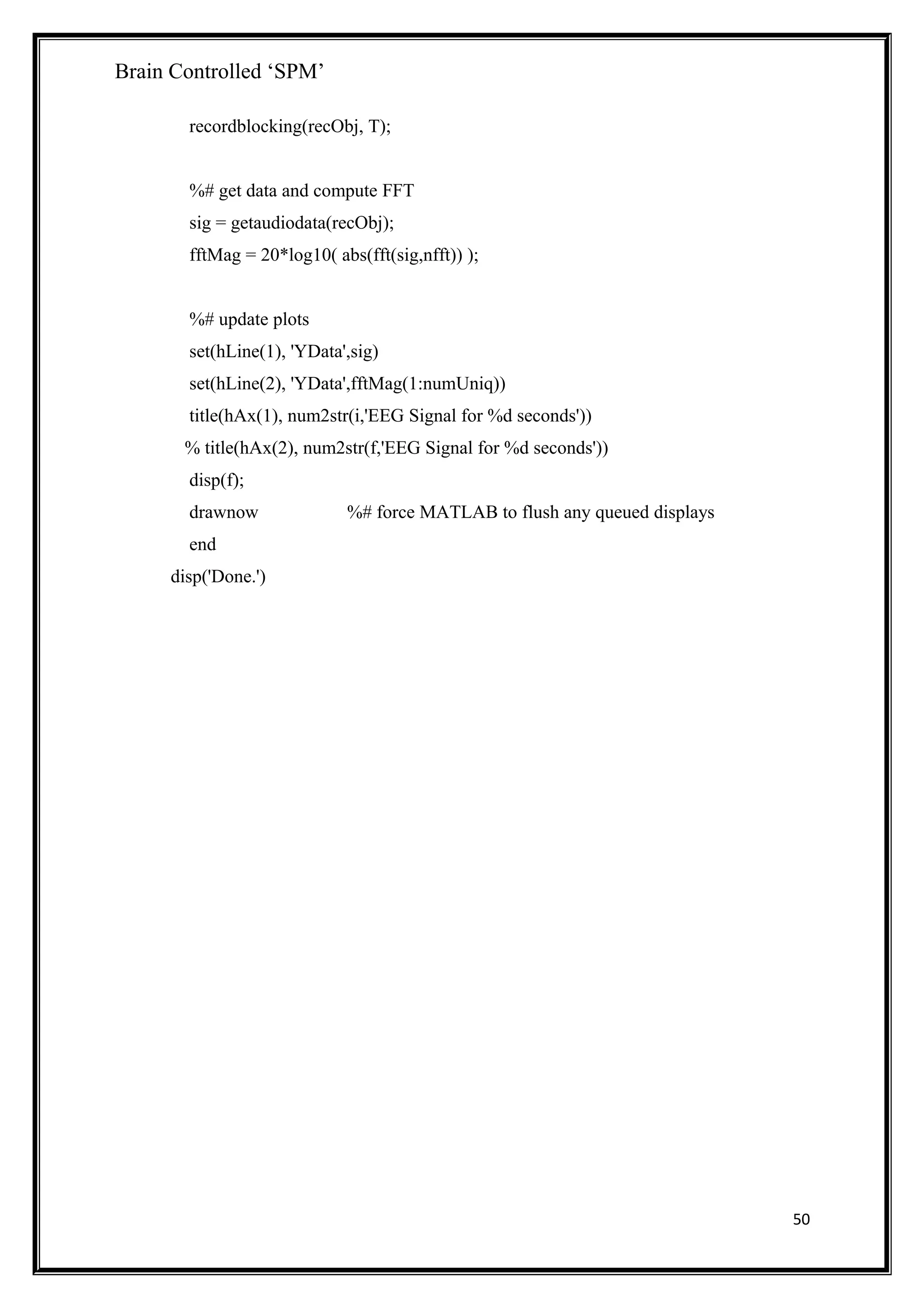 Brain Controlled ‘SPM’
recordblocking(recObj, T);
%# get data and compute FFT
sig = getaudiodata(recObj);
fftMag = 20*log10( abs(fft(sig,nfft)) );
%# update plots
set(hLine(1), 'YData',sig)
set(hLine(2), 'YData',fftMag(1:numUniq))
title(hAx(1), num2str(i,'EEG Signal for %d seconds'))
% title(hAx(2), num2str(f,'EEG Signal for %d seconds'))
disp(f);
drawnow %# force MATLAB to flush any queued displays
end
disp('Done.')
50
 