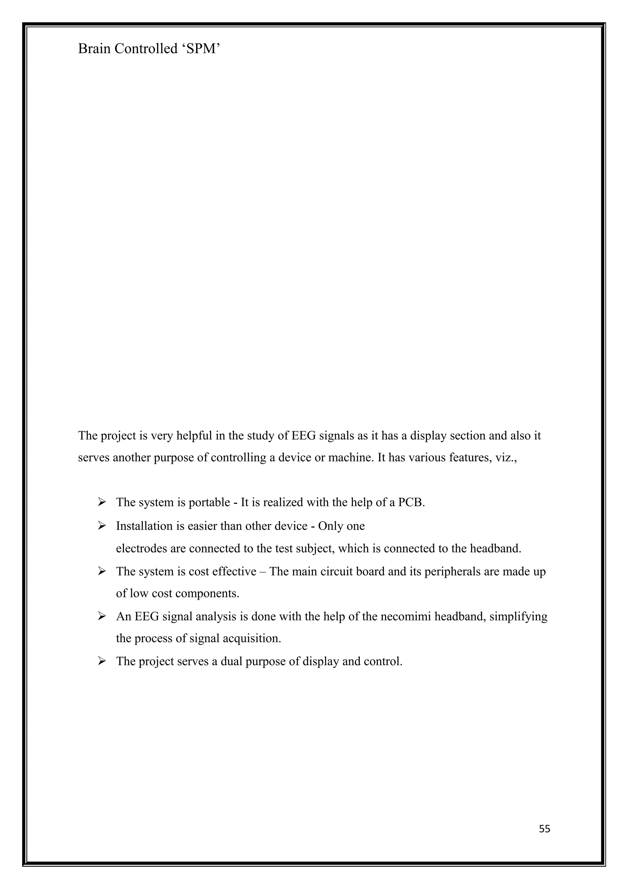 Brain Controlled ‘SPM’
The project is very helpful in the study of EEG signals as it has a display section and also it
serves another purpose of controlling a device or machine. It has various features, viz.,
 The system is portable - It is realized with the help of a PCB.
 Installation is easier than other device - Only one
electrodes are connected to the test subject, which is connected to the headband.
 The system is cost effective – The main circuit board and its peripherals are made up
of low cost components.
 An EEG signal analysis is done with the help of the necomimi headband, simplifying
the process of signal acquisition.
 The project serves a dual purpose of display and control.
55
 