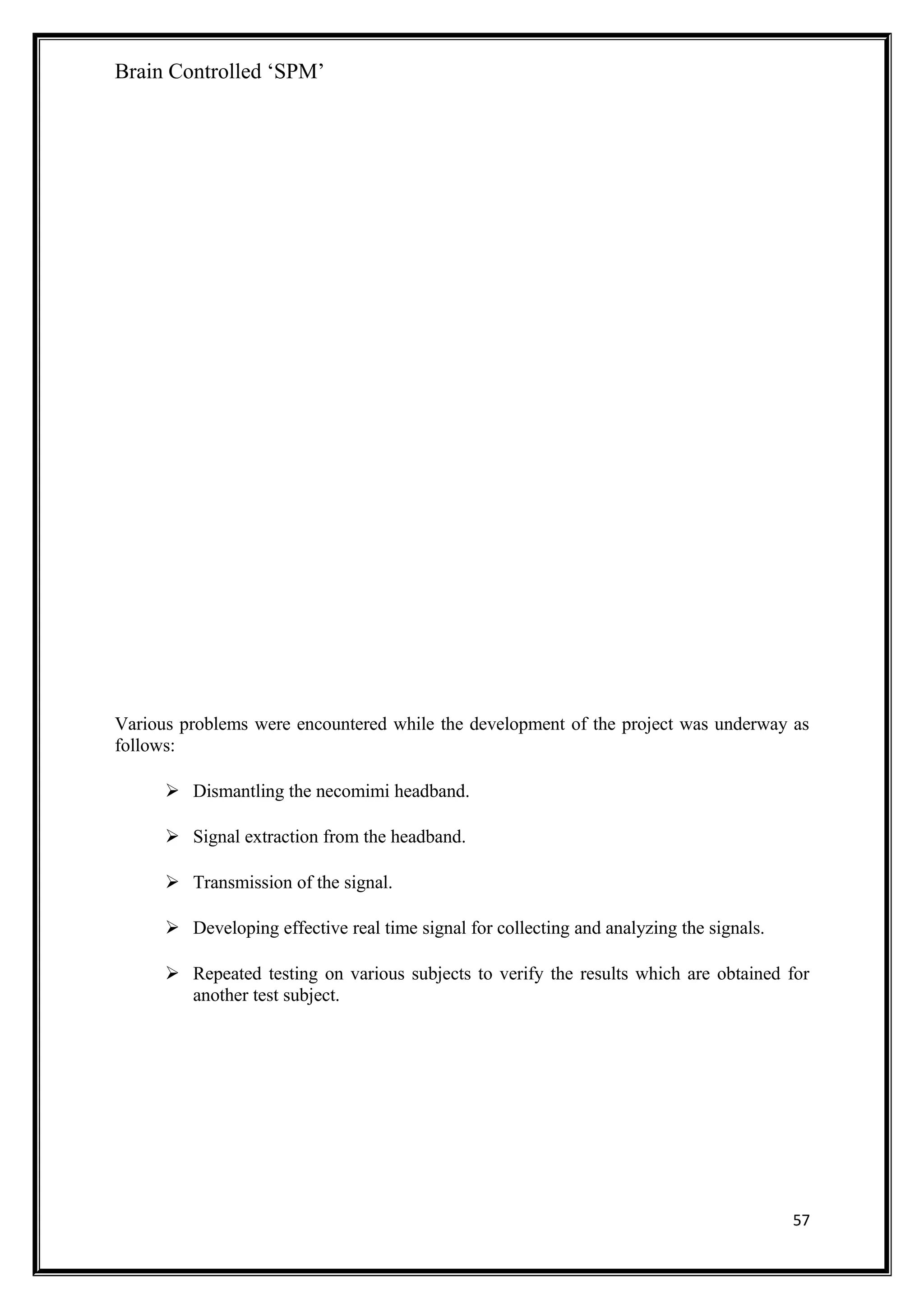 Brain Controlled ‘SPM’
Various problems were encountered while the development of the project was underway as
follows:
 Dismantling the necomimi headband.
 Signal extraction from the headband.
 Transmission of the signal.
 Developing effective real time signal for collecting and analyzing the signals.
 Repeated testing on various subjects to verify the results which are obtained for
another test subject.
57
 