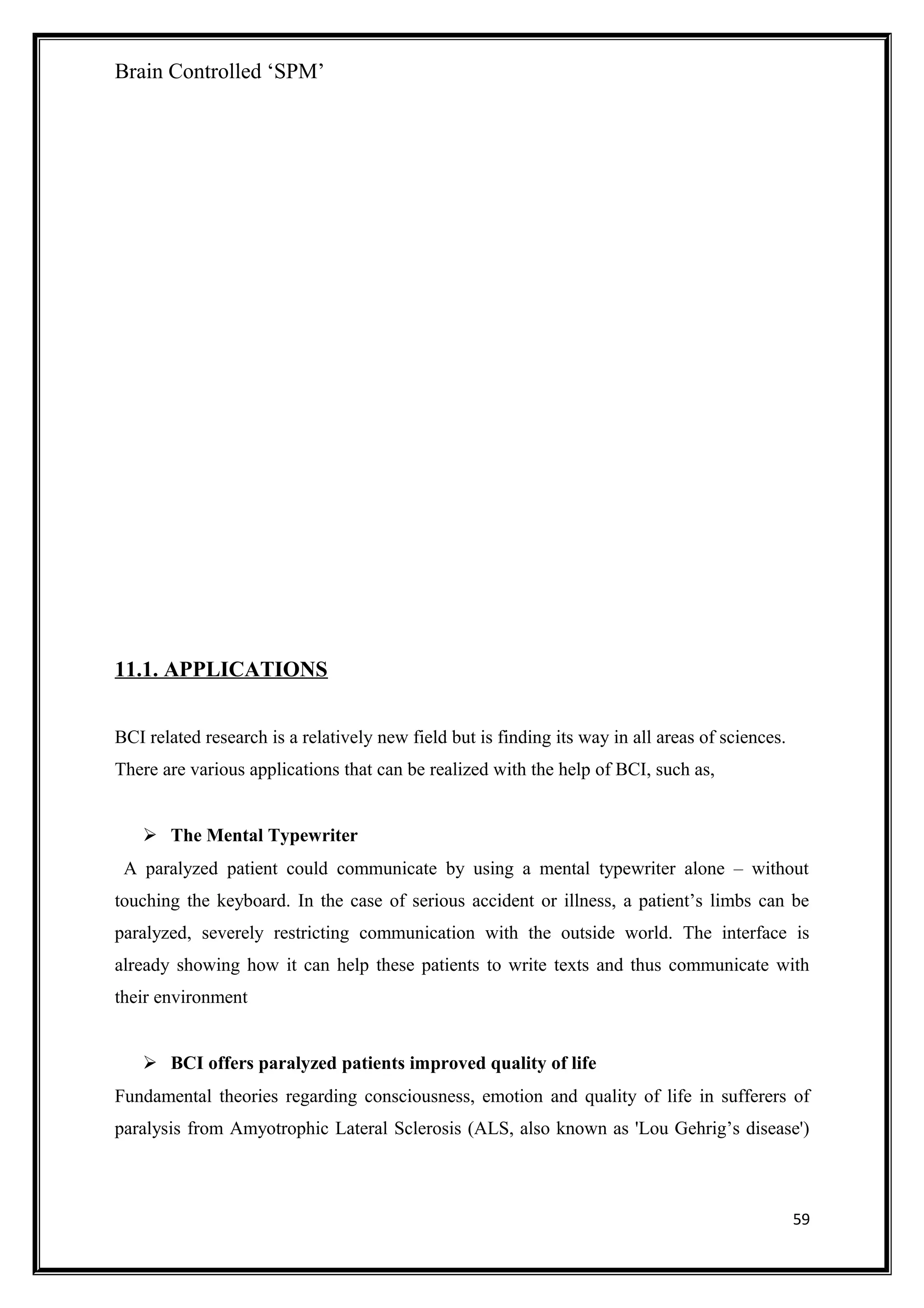Brain Controlled ‘SPM’
11.1. APPLICATIONS
BCI related research is a relatively new field but is finding its way in all areas of sciences.
There are various applications that can be realized with the help of BCI, such as,
 The Mental Typewriter
A paralyzed patient could communicate by using a mental typewriter alone – without
touching the keyboard. In the case of serious accident or illness, a patient’s limbs can be
paralyzed, severely restricting communication with the outside world. The interface is
already showing how it can help these patients to write texts and thus communicate with
their environment
 BCI offers paralyzed patients improved quality of life
Fundamental theories regarding consciousness, emotion and quality of life in sufferers of
paralysis from Amyotrophic Lateral Sclerosis (ALS, also known as 'Lou Gehrig’s disease')
59
 