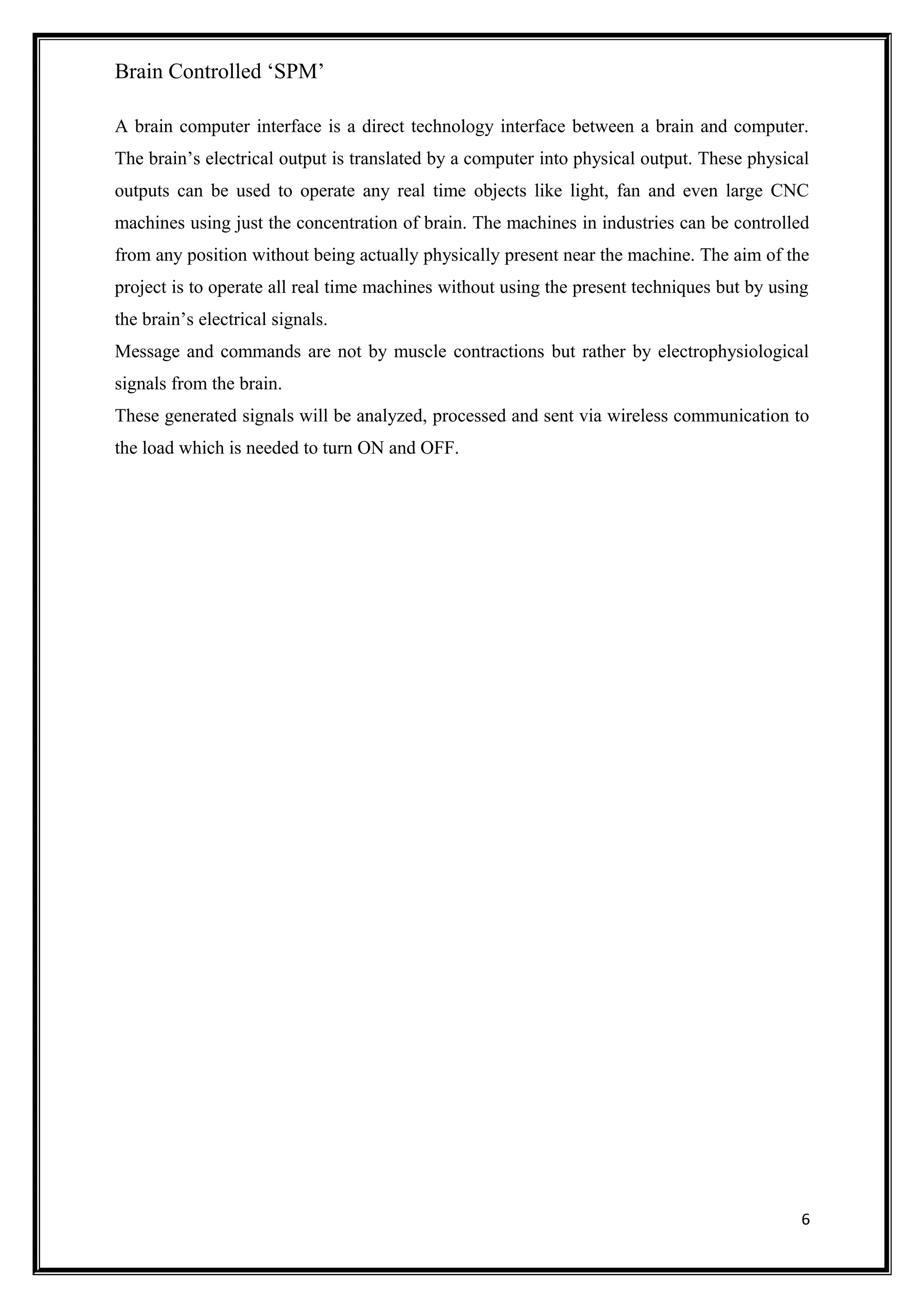 Brain Controlled ‘SPM’
A brain computer interface is a direct technology interface between a brain and computer.
The brain’s electrical output is translated by a computer into physical output. These physical
outputs can be used to operate any real time objects like light, fan and even large CNC
machines using just the concentration of brain. The machines in industries can be controlled
from any position without being actually physically present near the machine. The aim of the
project is to operate all real time machines without using the present techniques but by using
the brain’s electrical signals.
Message and commands are not by muscle contractions but rather by electrophysiological
signals from the brain.
These generated signals will be analyzed, processed and sent via wireless communication to
the load which is needed to turn ON and OFF.
6
 