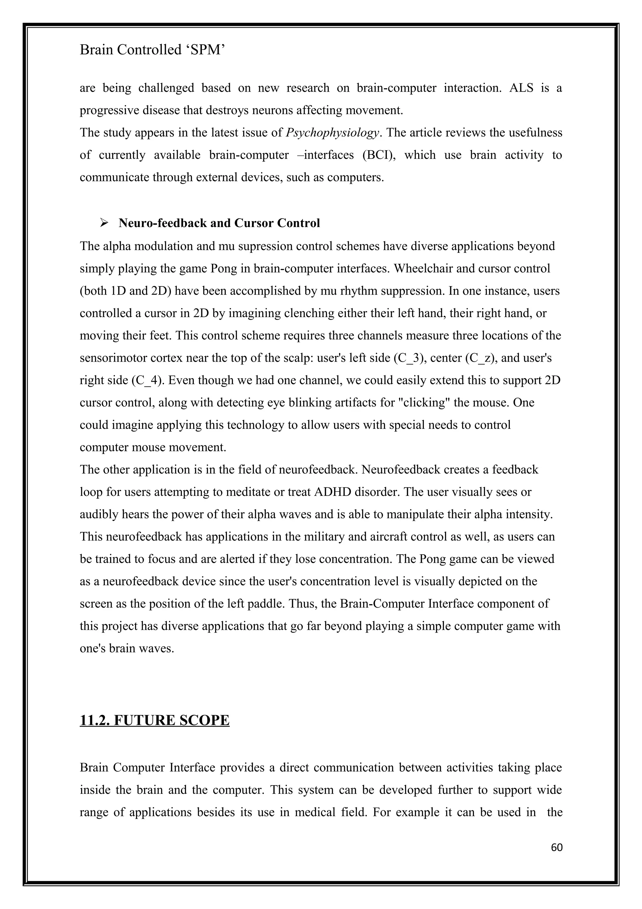 Brain Controlled ‘SPM’
are being challenged based on new research on brain-computer interaction. ALS is a
progressive disease that destroys neurons affecting movement.
The study appears in the latest issue of Psychophysiology. The article reviews the usefulness
of currently available brain-computer –interfaces (BCI), which use brain activity to
communicate through external devices, such as computers.
 Neuro-feedback and Cursor Control
The alpha modulation and mu supression control schemes have diverse applications beyond
simply playing the game Pong in brain-computer interfaces. Wheelchair and cursor control
(both 1D and 2D) have been accomplished by mu rhythm suppression. In one instance, users
controlled a cursor in 2D by imagining clenching either their left hand, their right hand, or
moving their feet. This control scheme requires three channels measure three locations of the
sensorimotor cortex near the top of the scalp: user's left side (C_3), center (C_z), and user's
right side (C_4). Even though we had one channel, we could easily extend this to support 2D
cursor control, along with detecting eye blinking artifacts for "clicking" the mouse. One
could imagine applying this technology to allow users with special needs to control
computer mouse movement.
The other application is in the field of neurofeedback. Neurofeedback creates a feedback
loop for users attempting to meditate or treat ADHD disorder. The user visually sees or
audibly hears the power of their alpha waves and is able to manipulate their alpha intensity.
This neurofeedback has applications in the military and aircraft control as well, as users can
be trained to focus and are alerted if they lose concentration. The Pong game can be viewed
as a neurofeedback device since the user's concentration level is visually depicted on the
screen as the position of the left paddle. Thus, the Brain-Computer Interface component of
this project has diverse applications that go far beyond playing a simple computer game with
one's brain waves.
11.2. FUTURE SCOPE
Brain Computer Interface provides a direct communication between activities taking place
inside the brain and the computer. This system can be developed further to support wide
range of applications besides its use in medical field. For example it can be used in the
60
 