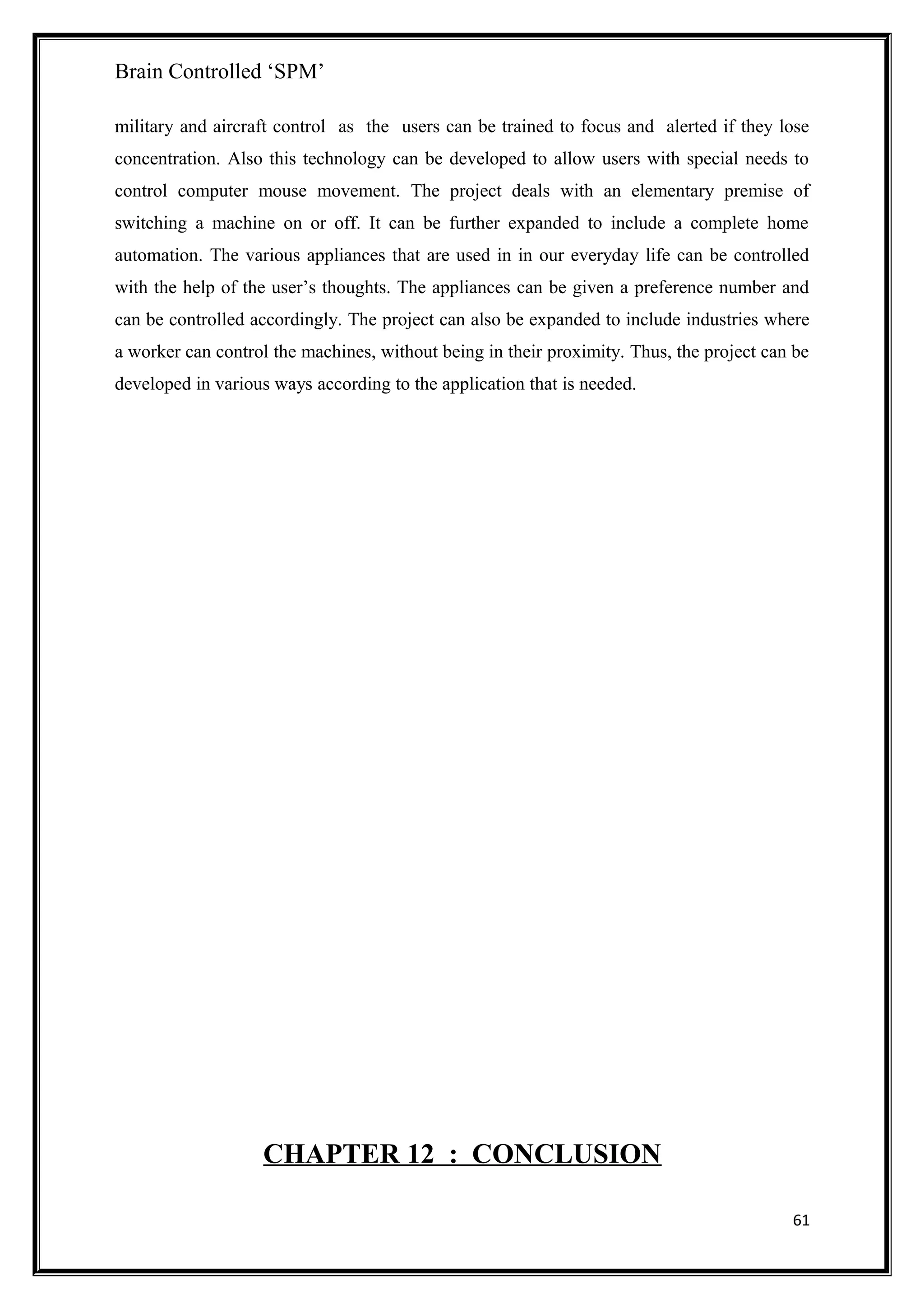 Brain Controlled ‘SPM’
military and aircraft control as the users can be trained to focus and alerted if they lose
concentration. Also this technology can be developed to allow users with special needs to
control computer mouse movement. The project deals with an elementary premise of
switching a machine on or off. It can be further expanded to include a complete home
automation. The various appliances that are used in in our everyday life can be controlled
with the help of the user’s thoughts. The appliances can be given a preference number and
can be controlled accordingly. The project can also be expanded to include industries where
a worker can control the machines, without being in their proximity. Thus, the project can be
developed in various ways according to the application that is needed.
CHAPTER 12 : CONCLUSION
61
 