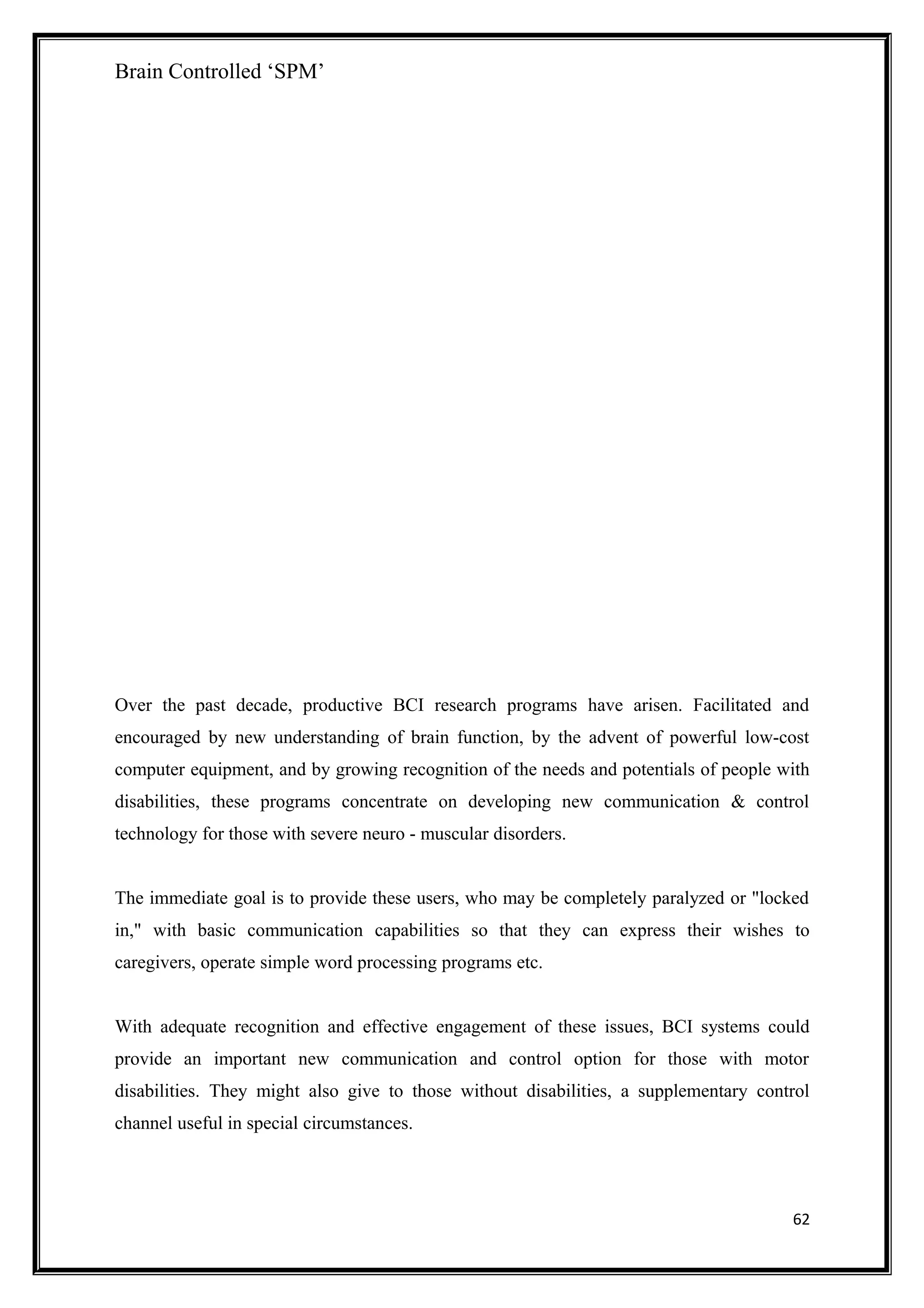 Brain Controlled ‘SPM’
Over the past decade, productive BCI research programs have arisen. Facilitated and
encouraged by new understanding of brain function, by the advent of powerful low-cost
computer equipment, and by growing recognition of the needs and potentials of people with
disabilities, these programs concentrate on developing new communication & control
technology for those with severe neuro - muscular disorders.
The immediate goal is to provide these users, who may be completely paralyzed or "locked
in," with basic communication capabilities so that they can express their wishes to
caregivers, operate simple word processing programs etc.
With adequate recognition and effective engagement of these issues, BCI systems could
provide an important new communication and control option for those with motor
disabilities. They might also give to those without disabilities, a supplementary control
channel useful in special circumstances.
62
 