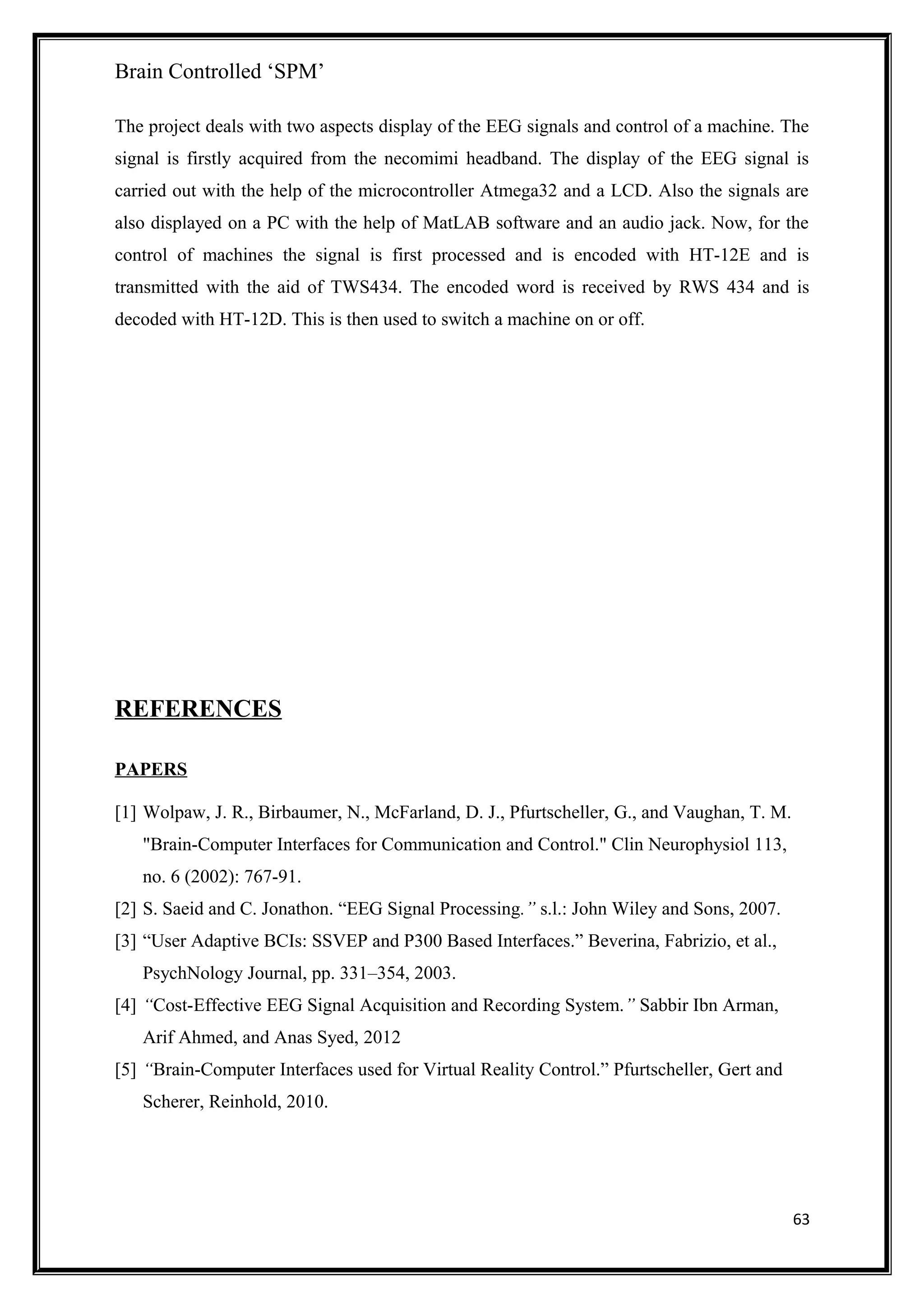 Brain Controlled ‘SPM’
The project deals with two aspects display of the EEG signals and control of a machine. The
signal is firstly acquired from the necomimi headband. The display of the EEG signal is
carried out with the help of the microcontroller Atmega32 and a LCD. Also the signals are
also displayed on a PC with the help of MatLAB software and an audio jack. Now, for the
control of machines the signal is first processed and is encoded with HT-12E and is
transmitted with the aid of TWS434. The encoded word is received by RWS 434 and is
decoded with HT-12D. This is then used to switch a machine on or off.
REFERENCES
PAPERS
[1] Wolpaw, J. R., Birbaumer, N., McFarland, D. J., Pfurtscheller, G., and Vaughan, T. M.
"Brain-Computer Interfaces for Communication and Control." Clin Neurophysiol 113,
no. 6 (2002): 767-91.
[2] S. Saeid and C. Jonathon. “EEG Signal Processing.” s.l.: John Wiley and Sons, 2007.
[3] “User Adaptive BCIs: SSVEP and P300 Based Interfaces.” Beverina, Fabrizio, et al.,
PsychNology Journal, pp. 331–354, 2003.
[4] “Cost-Effective EEG Signal Acquisition and Recording System.” Sabbir Ibn Arman,
Arif Ahmed, and Anas Syed, 2012
[5] “Brain-Computer Interfaces used for Virtual Reality Control.” Pfurtscheller, Gert and
Scherer, Reinhold, 2010.
63
 