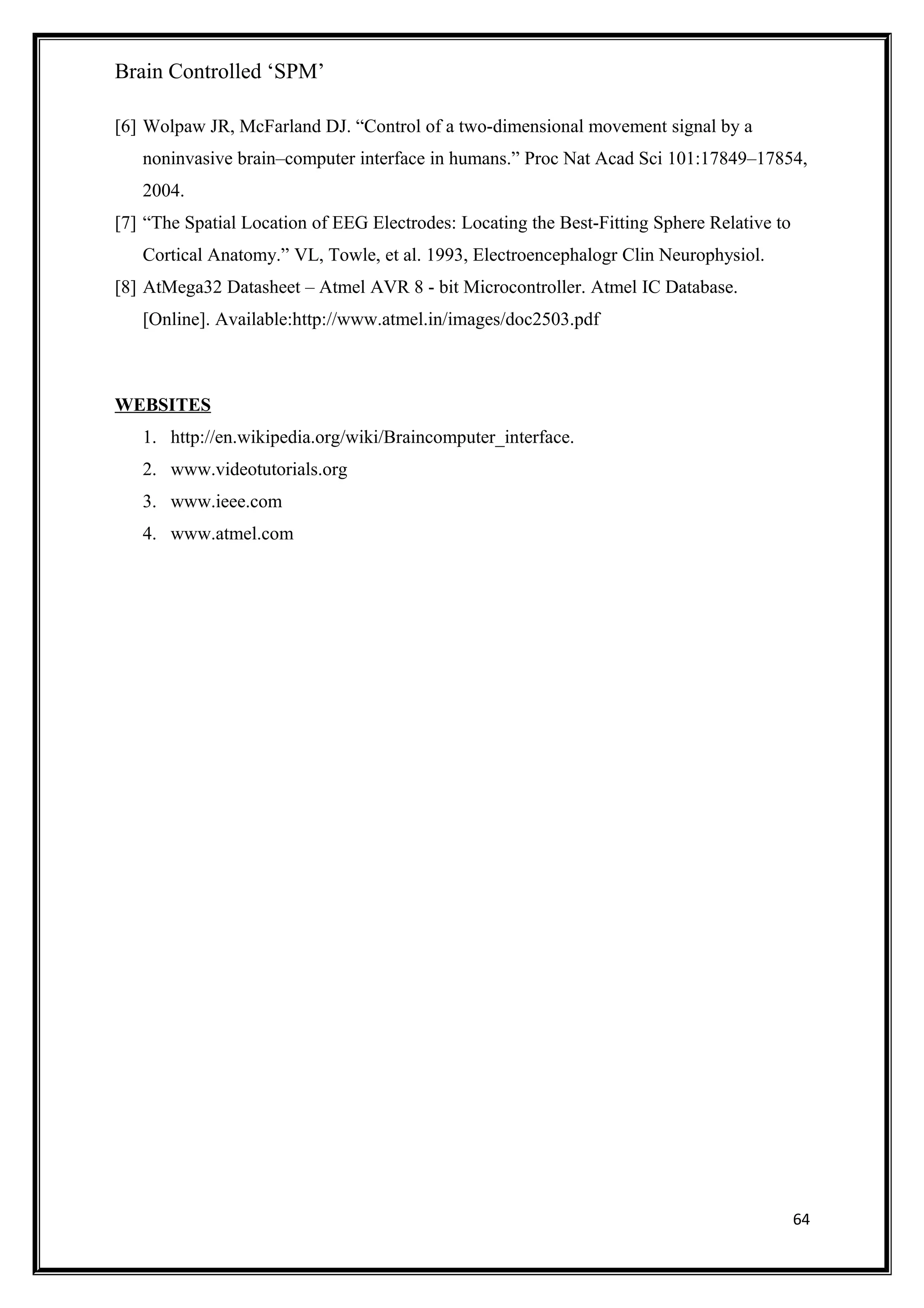 Brain Controlled ‘SPM’
[6] Wolpaw JR, McFarland DJ. “Control of a two-dimensional movement signal by a
noninvasive brain–computer interface in humans.” Proc Nat Acad Sci 101:17849–17854,
2004.
[7] “The Spatial Location of EEG Electrodes: Locating the Best-Fitting Sphere Relative to
Cortical Anatomy.” VL, Towle, et al. 1993, Electroencephalogr Clin Neurophysiol.
[8] AtMega32 Datasheet – Atmel AVR 8 - bit Microcontroller. Atmel IC Database.
[Online]. Available:http://www.atmel.in/images/doc2503.pdf
WEBSITES
1. http://en.wikipedia.org/wiki/Braincomputer_interface.
2. www.videotutorials.org
3. www.ieee.com
4. www.atmel.com
64
 