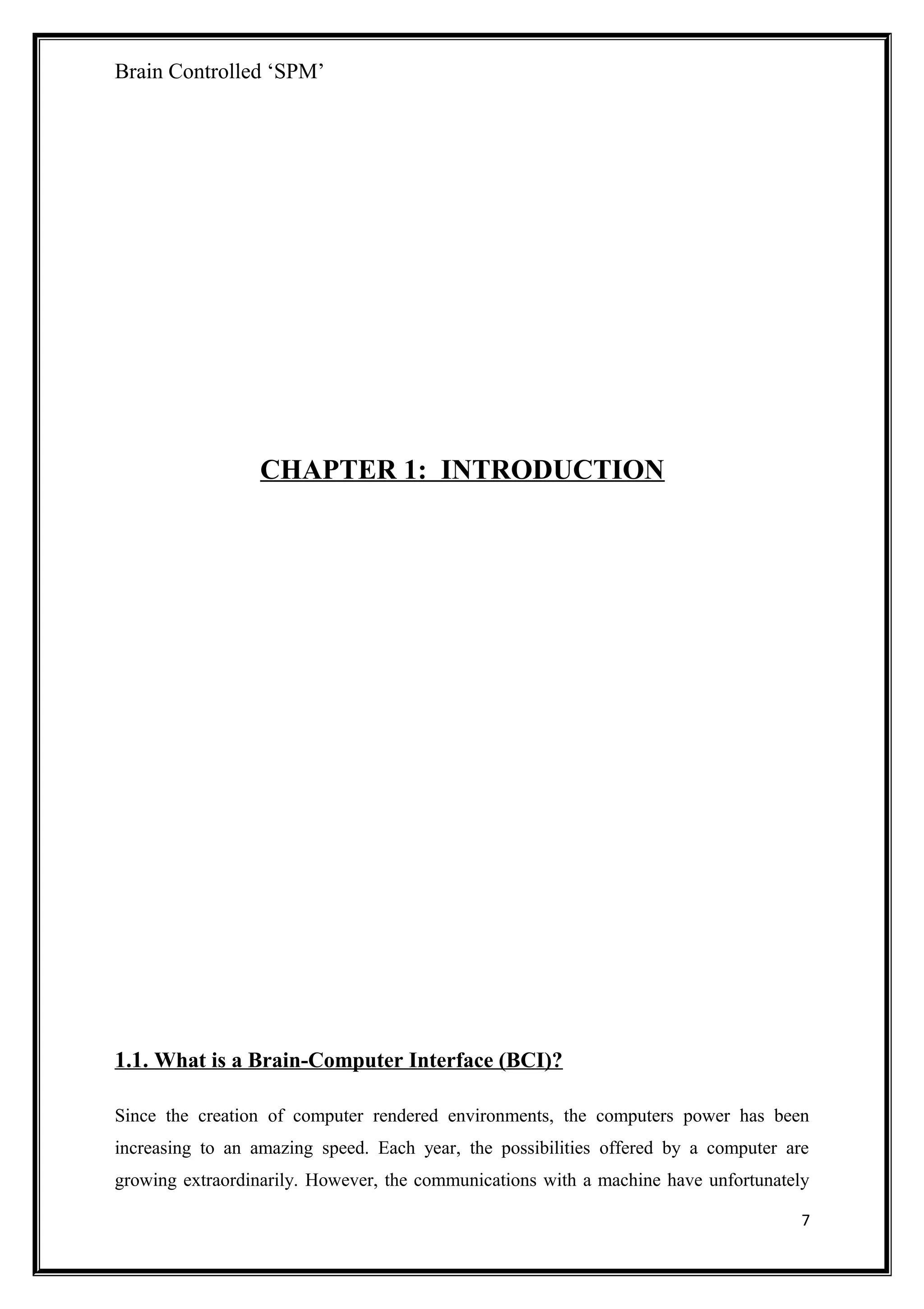 Brain Controlled ‘SPM’
CHAPTER 1: INTRODUCTION
1.1. What is a Brain-Computer Interface (BCI)?
Since the creation of computer rendered environments, the computers power has been
increasing to an amazing speed. Each year, the possibilities offered by a computer are
growing extraordinarily. However, the communications with a machine have unfortunately
7
 