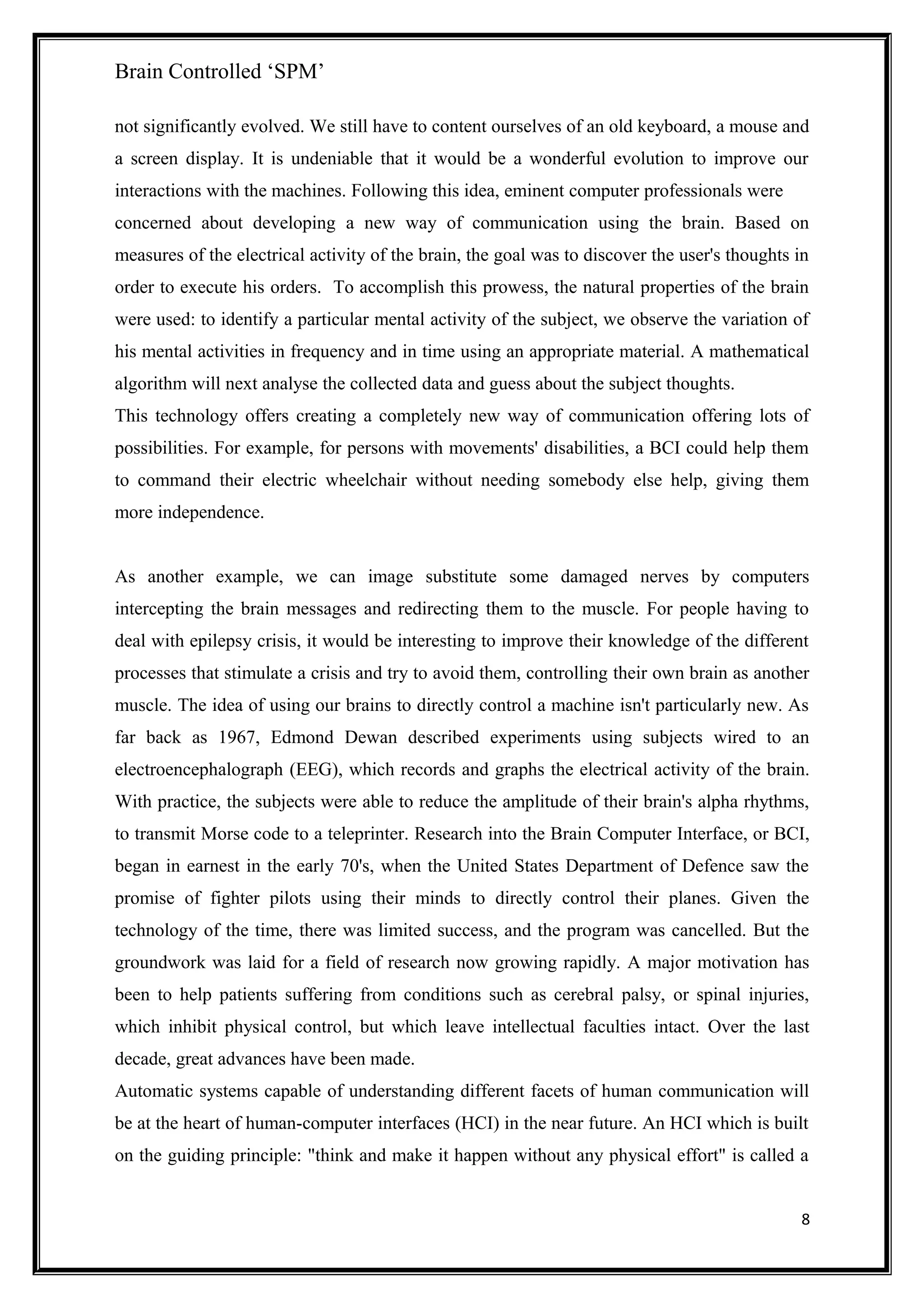 Brain Controlled ‘SPM’
not significantly evolved. We still have to content ourselves of an old keyboard, a mouse and
a screen display. It is undeniable that it would be a wonderful evolution to improve our
interactions with the machines. Following this idea, eminent computer professionals were
concerned about developing a new way of communication using the brain. Based on
measures of the electrical activity of the brain, the goal was to discover the user's thoughts in
order to execute his orders. To accomplish this prowess, the natural properties of the brain
were used: to identify a particular mental activity of the subject, we observe the variation of
his mental activities in frequency and in time using an appropriate material. A mathematical
algorithm will next analyse the collected data and guess about the subject thoughts.
This technology offers creating a completely new way of communication offering lots of
possibilities. For example, for persons with movements' disabilities, a BCI could help them
to command their electric wheelchair without needing somebody else help, giving them
more independence.
As another example, we can image substitute some damaged nerves by computers
intercepting the brain messages and redirecting them to the muscle. For people having to
deal with epilepsy crisis, it would be interesting to improve their knowledge of the different
processes that stimulate a crisis and try to avoid them, controlling their own brain as another
muscle. The idea of using our brains to directly control a machine isn't particularly new. As
far back as 1967, Edmond Dewan described experiments using subjects wired to an
electroencephalograph (EEG), which records and graphs the electrical activity of the brain.
With practice, the subjects were able to reduce the amplitude of their brain's alpha rhythms,
to transmit Morse code to a teleprinter. Research into the Brain Computer Interface, or BCI,
began in earnest in the early 70's, when the United States Department of Defence saw the
promise of fighter pilots using their minds to directly control their planes. Given the
technology of the time, there was limited success, and the program was cancelled. But the
groundwork was laid for a field of research now growing rapidly. A major motivation has
been to help patients suffering from conditions such as cerebral palsy, or spinal injuries,
which inhibit physical control, but which leave intellectual faculties intact. Over the last
decade, great advances have been made.
Automatic systems capable of understanding different facets of human communication will
be at the heart of human-computer interfaces (HCI) in the near future. An HCI which is built
on the guiding principle: "think and make it happen without any physical effort" is called a
8
 