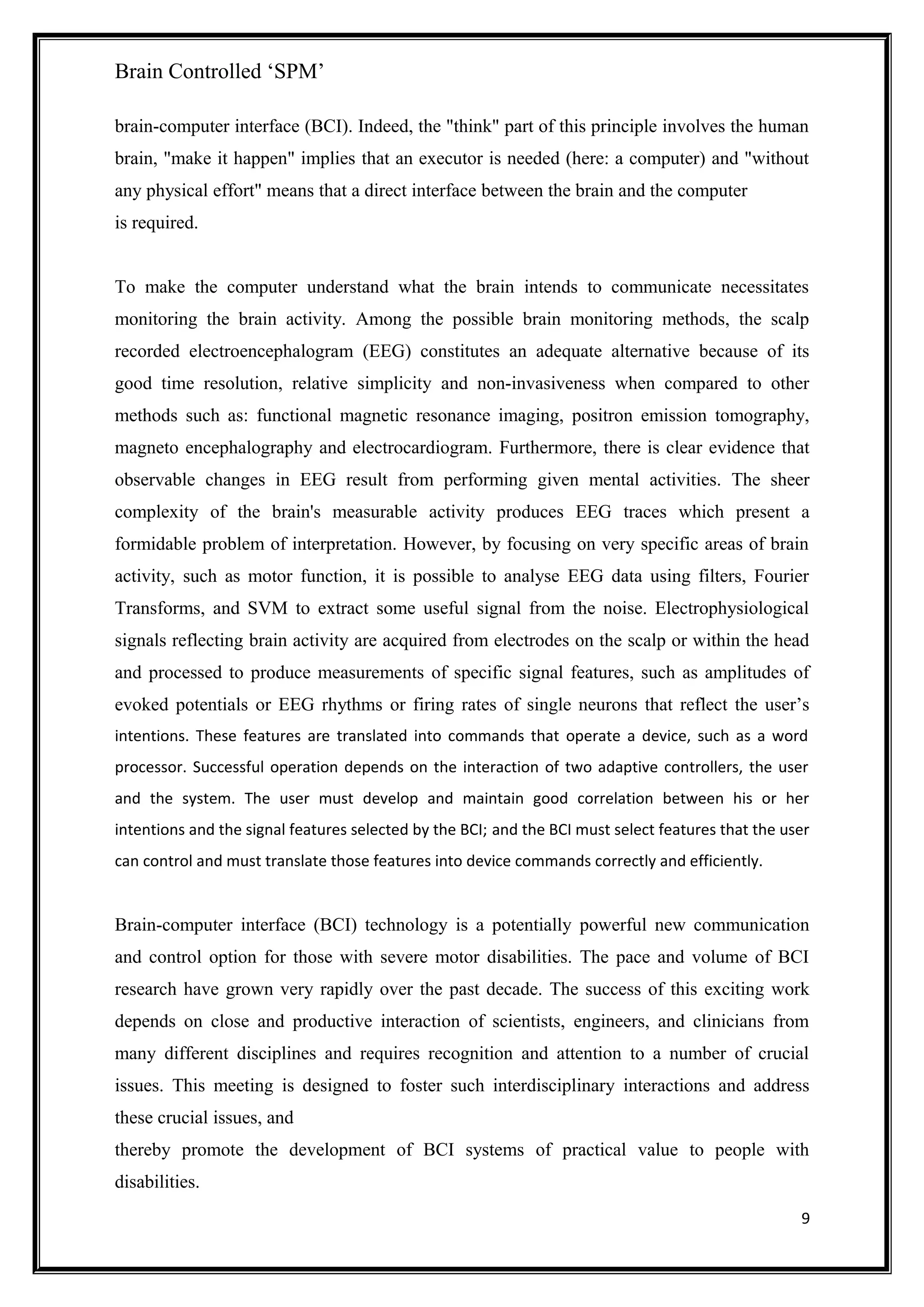 Brain Controlled ‘SPM’
brain-computer interface (BCI). Indeed, the "think" part of this principle involves the human
brain, "make it happen" implies that an executor is needed (here: a computer) and "without
any physical effort" means that a direct interface between the brain and the computer
is required.
To make the computer understand what the brain intends to communicate necessitates
monitoring the brain activity. Among the possible brain monitoring methods, the scalp
recorded electroencephalogram (EEG) constitutes an adequate alternative because of its
good time resolution, relative simplicity and non-invasiveness when compared to other
methods such as: functional magnetic resonance imaging, positron emission tomography,
magneto encephalography and electrocardiogram. Furthermore, there is clear evidence that
observable changes in EEG result from performing given mental activities. The sheer
complexity of the brain's measurable activity produces EEG traces which present a
formidable problem of interpretation. However, by focusing on very specific areas of brain
activity, such as motor function, it is possible to analyse EEG data using filters, Fourier
Transforms, and SVM to extract some useful signal from the noise. Electrophysiological
signals reflecting brain activity are acquired from electrodes on the scalp or within the head
and processed to produce measurements of specific signal features, such as amplitudes of
evoked potentials or EEG rhythms or firing rates of single neurons that reflect the user’s
intentions. These features are translated into commands that operate a device, such as a word
processor. Successful operation depends on the interaction of two adaptive controllers, the user
and the system. The user must develop and maintain good correlation between his or her
intentions and the signal features selected by the BCI; and the BCI must select features that the user
can control and must translate those features into device commands correctly and efficiently.
Brain-computer interface (BCI) technology is a potentially powerful new communication
and control option for those with severe motor disabilities. The pace and volume of BCI
research have grown very rapidly over the past decade. The success of this exciting work
depends on close and productive interaction of scientists, engineers, and clinicians from
many different disciplines and requires recognition and attention to a number of crucial
issues. This meeting is designed to foster such interdisciplinary interactions and address
these crucial issues, and
thereby promote the development of BCI systems of practical value to people with
disabilities.
9
 