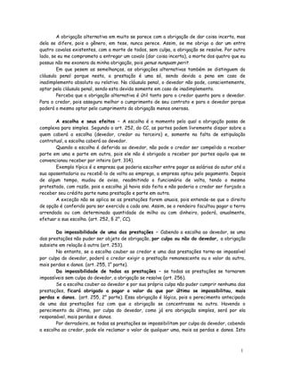 A obrigação alternativa em muito se parece com a obrigação de dar coisa incerta, mas
dela se difere, pois o gênero, em tese, nunca perece. Assim, se me obrigo a dar um entre
quatro cavalos existentes, com a morte de todos, sem culpa, a obrigação se resolve. Por outro
lado, se eu me comprometo a entregar um cavalo (dar coisa incerta), a morte dos quatro que eu
possuo não me exonera da minha obrigação, pois genus nunquam perit.
        Em que pesem as semelhanças, as obrigações alternativas também se distinguem da
cláusula penal porque nesta, a prestação é uma só, sendo devida a pena em caso de
inadimplemento absoluto ou relativo. Na cláusula penal, o devedor não pode, conscientemente,
optar pela cláusula penal, sendo esta devida somente em caso de inadimplemento.
        Perceba que a obrigação alternativa é útil tanto para o credor quanto para o devedor.
Para o credor, pois assegura melhor o cumprimento de seu contrato e para o devedor porque
poderá o mesmo optar pelo cumprimento da obrigação menos onerosa.

       A escolha e seus efeitos – A escolha é o momento pelo qual a obrigação passa de
complexa para simples. Segundo o art. 252, do CC, as partes podem livremente dispor sobre a
quem caberá a escolha (devedor, credor ou terceiro) e, somente na falta de estipulação
contratual, a escolha caberá ao devedor.
       Quando a escolha é deferida ao devedor, não pode o credor ser compelido a receber
parte em uma e parte em outra, pois ele não é obrigado a receber por partes aquilo que se
convencionou receber por inteiro (art. 314).
       Exemplo típico é a empresa que poderia escolher entre pagar os salários do autor até a
sua aposentadoria ou recebê-lo de volta ao emprego, a empresa optou pelo pagamento. Depois
de algum tempo, mudou de aviso, readmitindo o funcionário de volta, tendo o mesmo
protestado, com razão, pois a escolha já havia sido feita e não poderia o credor ser forçado a
receber seu crédito parte numa prestação e parte em outra.
       A exceção não se aplica se as prestações forem anuais, pois entende-se que o direito
de opção é conferido para ser exercido a cada ano. Assim, se o rendeiro facultou pagar a terra
arrendada ou com determinada quantidade de milho ou com dinheiro, poderá, anualmente,
efetuar a sua escolha. (art. 252, § 2°, CC).

       Da impossibilidade de uma das prestações – Cabendo a escolha ao devedor, se uma
das prestações não puder ser objeto de obrigação, por culpa ou não do devedor, a obrigação
subsiste em relação à outra (art. 253).
       No entanto, se a escolha couber ao credor e uma das prestações torna-se impossível
por culpa do devedor, poderá o credor exigir a prestação remanescente ou o valor da outra,
mais perdas e danos. (art. 255, 1° parte).
       Da impossibilidade de todas as prestações – se todas as prestações se tornarem
impossíveis sem culpa do devedor, a obrigação se resolve (art. 256).
       Se a escolha couber ao devedor e por sua própria culpa não puder cumprir nenhuma das
prestações, ficará obrigado a pagar o valor da que por último se impossibilitou, mais
perdas e danos. (art. 255, 2° parte). Essa obrigação é lógica, pois o perecimento antecipado
de uma das prestações faz com que a obrigação se concentrasse na outra. Havendo o
perecimento da última, por culpa do devedor, como já era obrigação simples, será por ela
responsável, mais perdas e danos.
       Por derradeiro, se todas as prestações se impossibilitam por culpa do devedor, cabendo
a escolha ao credor, pode ele reclamar o valor de qualquer uma, mais as perdas e danos. Isto



                                                                                           1
                                                                                           0
 
