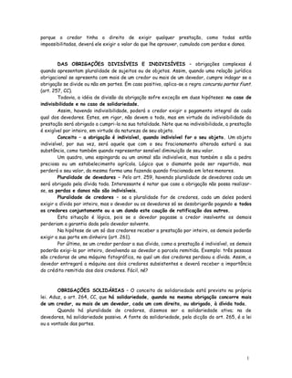 porque o credor tinha o direito de exigir qualquer prestação, como todas estão
impossibilitadas, deverá ele exigir o valor da que lhe aprouver, cumulado com perdas e danos.



         DAS OBRIGAÇÕES DIVISÍVEIS E INDIVISÍVEIS – obrigações complexas é
quando apresentam pluralidade de sujeitos ou de objetos. Assim, quando uma relação jurídica
obrigacional se apresenta com mais de um credor ou mais de um devedor, cumpre indagar se a
obrigação se divide ou não em partes. Em caso positivo, aplica-se a regra concursu partes fiunt.
(art. 257, CC).
         Todavia, a idéia de divisão da obrigação sofre exceção em duas hipóteses: no caso de
indivisibilidade e no caso de solidariedade.
         Assim, havendo indivisibilidade, poderá o credor exigir o pagamento integral de cada
qual dos devedores. Estes, em rigor, não devem o todo, mas em virtude da indivisibilidade da
prestação será obrigado a cumpri-la na sua totalidade. Note que na indivisibilidade, a prestação
é exigível por inteiro, em virtude da natureza de seu objeto.
         Conceito – a obrigação é indivisível, quando indivisível for o seu objeto. Um objeto
indivisível, por sua vez, será aquele que com o seu fracionamento alterada estará a sua
substância, como também quando representar sensível diminuição de seu valor.
         Um quadro, uma espingarda ou um animal são indivisíveis, mas também o são a pedra
preciosa ou um estabelecimento agrícola. Lógico que o diamante pode ser repartido, mas
perderá o seu valor, da mesma forma uma fazenda quando fracionada em lotes menores.
         Pluralidade de devedores – Pelo art. 259, havendo pluralidade de devedores cada um
será obrigado pela dívida toda. Interessante é notar que caso a obrigação não possa realizar-
se, as perdas e danos não são indivisíveis.
         Pluralidade de credores – se a pluralidade for de credores, cada um deles poderá
exigir a dívida por inteiro, mas o devedor ou os devedores só se desobrigarão pagando a todos
os credores conjuntamente ou a um dando este caução de ratificação dos outros.
         Esta situação é lógica, pois se o devedor pagasse a credor insolvente os demais
perderiam a garantia dada pelo devedor solvente.
         Na hipótese de um só dos credores receber a prestação por inteiro, os demais poderão
exigir a sua parte em dinheiro (art. 261).
         Por último, se um credor perdoar a sua dívida, como a prestação é indivisível, os demais
poderão exigi-la por inteiro, devolvendo ao devedor a parcela remitida. Exemplo: três pessoas
são credoras de uma máquina fotográfica, no qual um dos credores perdoou a dívida. Assim, o
devedor entregará a máquina aos dois credores subsistentes e deverá receber a importância
do crédito remitido dos dois credores. Fácil, né?



        OBRIGAÇÕES SOLIDÁRIAS – O conceito de solidariedade está previsto na própria
lei. Aduz, o art. 264, CC, que há solidariedade, quando na mesma obrigação concorre mais
de um credor, ou mais de um devedor, cada um com direito, ou obrigado, à dívida toda.
        Quando há pluralidade de credores, dizemos ser a solidariedade ativa; na de
devedores, há solidariedade passiva. A fonte da solidariedade, pela dicção do art. 265, é a lei
ou a vontade das partes.




                                                                                              1
                                                                                              1
 