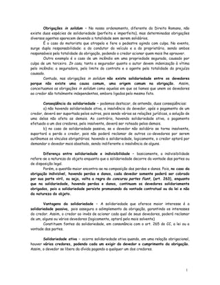 Obrigações in solidum – No nosso ordenamento, diferente do Direito Romano, não
existe duas espécies de solidariedade (perfeita e imperfeita), mas determinadas obrigações
diversos agentes aparecem devendo a totalidade sem serem solidários.
        É o caso do motorista que atropela e fere o pedestre agindo com culpa. No evento,
surge dupla responsabilidade: a do condutor do veículo e a do proprietário, sendo ambos
responsáveis pela totalidade da obrigação, podendo o credor acionar quem mais lhe aprouver.
        Outro exemplo é o caso de um incêndio em uma propriedade segurada, causado por
culpa de um terceiro. In casu, tanto a segurador quanto o autor devem indenização à vítima
pelo incêndio; a seguradora, pelo limite do contrato e o agente pela totalidade do prejuízo
causado.
        Contudo, nas obrigações in solidum não existe solidariedade entre os devedores
porque não existe uma causa comum, uma origem comum na obrigação. Assim,
conceituamos as obrigações in solidum como aquelas em que os liames que unem os devedores
ao credor são totalmente independentes, embora ligados pelo mesmo fato.

       Conseqüência da solidariedade – podemos destacar, de antemão, duas conseqüências:
       a) não havendo solidariedade ativa, a insolvência do devedor, após o pagamento de um
credor, deverá ser suportada pelos outros, pois sendo várias as relações jurídicas, a solução de
uma delas não afeta as demais. Ao contrário, havendo solidariedade ativa, o pagamento
efetuado a um dos credores, pelo insolvente, deverá ser rateado pelos demais.
       b) no caso de solidariedade passiva, se o devedor não solidário se torna insolvente,
suportará a perda o credor, pois não poderá reclamar de outros co-devedores por serem
autônomos os vínculos obrigatórios; havendo a solidariedade, logicamente, o credor optará por
demandar o devedor mais abastado, sendo indiferente a insolvência de alguns.

       Diferença entre solidariedade e indivisibilidade – basicamente, a indivisibilidade
refere-se a natureza do objeto enquanto que a solidariedade decorre da vontade das partes ou
de disposição legal.
       Porém, a questão maior encontra-se na composição das perdas e danos. Pois, no caso da
obrigação indivisível, havendo perdas e danos, cada devedor somente poderá ser cobrado
por sua parte viril, ou seja, volta a regra do concursu partes fiunt, (art. 263), enquanto
que na solidariedade, havendo perdas e danos, continuam os devedores solidariamente
obrigados, pois a solidariedade persiste promanando da vontade contratual ou da lei e não
da natureza do objeto.

        Vantagens da solidariedade – A solidariedade que oferece maior interesse é a
solidariedade passiva, pois assegura o adimplemento da obrigação, garantindo os interesses
do credor. Assim, o credor ao invés de acionar cada qual de seus devedores, poderá reclamar
de um, alguns ou vários devedores (logicamente, optará pelo mais solvente)
        Constituem fontes da solidariedade, em consonância com o art. 265 do CC, a lei ou a
vontade das partes.

       Solidariedade ativa – ocorre solidariedade ativa quando, em uma relação obrigacional,
houver vários credores, podendo cada um exigir do devedor o cumprimento da obrigação.
Assim, o devedor se libera da dívida pagando a qualquer um dos credores.




                                                                                             1
                                                                                             2
 