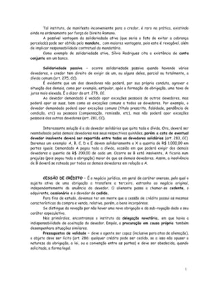 Tal instituto, de manifesto inconveniente para o credor, é raro na prática, existindo
ainda no ordenamento por força do Direito Romano.
        A possível vantagem da solidariedade ativa (que seria o fato de evitar a cobrança
parcelada) pode ser obtida pelo mandato, com maiores vantagens, pois este é revogável, além
de implicar responsabilidade contratual do mandatário.
        Como exemplo de solidariedade ativa, Sílvio Rodrigues cita a existência de conta
conjunta em um banco.

        Solidariedade passiva – ocorre solidariedade passiva quando havendo vários
devedores, o credor tem direito de exigir de um, ou alguns deles, parcial ou totalmente, a
dívida comum (art. 275, CC).
        É evidente que um dos devedores não poderá, por sua própria conduta, agravar a
situação dos demais, como por exemplo, estipular, após a formação da obrigação, uma taxa de
juros mais elevada. É o dizer do art. 278, CC.
        Ao devedor demandado é vedado opor exceções pessoais de outros devedores, mas
poderá opor as suas, bem como as exceções comuns a todos os devedores. Por exemplo, o
devedor demandado poderá opor exceções comuns (título prescrito, falsidade, pendência de
condição, etc) ou pessoais (compensação, remissão, etc), mas não poderá opor exceções
pessoais dos outros devedores (art. 281, CC).

       Interessante solução é a do devedor solidários que quita toda a dívida. Ora, deverá ser
reembolsado pelos demais devedores nos seus respectivos quinhões, porém a cota de eventual
devedor insolvente deverá ser repartida entre todos os devedores solidários (art. 283, CC)
Daremos um exemplo: A, B, C, D e E devem solidariamente a X a quantia de R$ 1.000,00 em
partes iguais. Demandado A pagou toda a dívida, ocasião em que poderá exigir dos demais
devedores a quantia de R$ 200,00 de cada um. Ocorre se B está insolvente, A ficaria num
prejuízo (pois pagou toda a obrigação) maior de que os demais devedores. Assim, a insolvência
de B deverá se rateada por todos os demais devedores em relação a A.



        CESSÃO DE CRÉDITO – É o negócio jurídico, em geral de caráter oneroso, pelo qual o
sujeito ativo de uma obrigação a transfere a terceiro, estranho ao negócio original,
independentemente da anuência do devedor. O alienante passa a chamar-se cedente, o
adquirente, cessionário e o devedor de cedido.
        Para fins de estudo, devemos ter em mente que a cessão de crédito possui as mesmas
características da compra e venda, relativa, porém, a bens incorpóreos.
        Se distingue da novação por não haver uma nova obrigação e da sub-rogação dado o seu
caráter especulativo.
        Nos primórdios, encontramos o instituto da delegação novatória, em que havia a
indispensabilidade de aceitação do devedor. Empós, a procuração em causa própria também
desempenhara situações similares.
        Pressupostos de validade – deve o agente ser capaz (inclusive para atos de alienação),
o objeto deve ser lícito (art. 286: qualquer crédito pode ser cedido, se a isso não opuser a
natureza da obrigação, a lei, ou a convenção entre as partes) e deve ser obedecida, quando
solicitada, a forma legal.




                                                                                           1
                                                                                           3
 