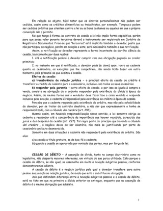 Em relação ao objeto, fácil notar que os direitos personalíssimos não podem ser
cedidos, assim como os créditos alimentícios ou trabalhistas, por exemplo. Tampouco podem
ser cedidos créditos que atentem contra a lei ou os bons costumes ou aqueles em que a própria
convenção não o permite.
        No que tange à forma, ao contrato de cessão a lei não impõe forma específica, porém
para que possa valer perante terceiros deverá o instrumento ser registrado em Cartório de
Registros e Documentos. Frise-se que “terceiros” está implícito também o devedor, posto que
não participou do negócio, porém em relação a este, será necessário também a sua notificação.
        Assim, a notificação ao devedor representa a forma inconteste de dar-lhe ciência da
cessão, basicamente por duas razões:
        1. até a notificação poderá o devedor cumprir com sua obrigação pagando ao credor
primitivo;
        2. no instante em que é notificado, o devedor pode (e deve) opor, tanto ao cedente
quanto ao cessionário, as exceções que lhe competirem, não sendo lícito fazer em outro
momento, pois presume-se que aceitou a cessão.
        Efeitos da cessão:
        a) transferência da relação jurídica – o principal efeito da cessão de crédito é
transferir o crédito do cedente para o cessionário, inclusive com todos os seus acessórios.
        b) responder pela garantia – outro efeito da cessão, e por isso se iguala à compra e
venda, consiste na obrigação de o cedente responder pela existência da dívida à época do
negócio. Assim, da mesma forma que o vendedor deve fazer boa a coisa vendida e responde
inclusive pela evicção, o cedente é responsável pela existência do crédito à época da cessão.
        Perceba que o cedente responde pela existência do crédito, mas não pela solvabilidade
do devedor, por se tratar de contrato aleatório, a não ser que expressamente o tenha se
responsabilizado, com a cláusula del credere (art. 296).
        Mesmo assim, em havendo responsabilização nesse sentido, a lei somente obriga ao
cedente a responder até a concorrência da importância que houver recebido, acrescida dos
juros e das despesas da cessão (art. 297). Tal regra parte do princípio que havendo a cláusula
del credere , o negócio deixa de ser aleatório, não mais se justificando por parte do
cessionário um lucro desmerecido.
        Somente em duas situações o cedente não responderá pela existência do crédito. São
elas:
        a) a cessão a título gratuito, se de boa-fé o cedente;
        b) quando a cessão se operar não por vontade das partes, mas por força de lei.



         CESSÃO DE DÉBITO – A assunção de dívida, tanto no campo doutrinário como no
legislativo, não desperta maiores interesses, em virtude de sua parca utilidade. Isto porque a
cessão de débito, se não igual, se assemelha em muito à novação subjetiva passiva, conforme
demonstraremos adiante.
         A cessão de débito é o negócio jurídico pelo qual o devedor transfere para outra
pessoa sua posição na relação jurídica, de modo que esta o substitua na obrigação.
         Aos que defendem diferença entre a novação subjetiva passiva e a cessão de débito,
está no fato em que na primeira a dívida anterior se extingue, enquanto que na assunção de
débito é a mesma obrigação que subsiste.




                                                                                           1
                                                                                           4
 