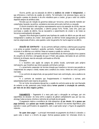 Ocorre, porém, que na assunção de débito a anuência do credor é indispensável, o
que diferencia o instituto da cessão de crédito. Tal distinção é de natureza lógica, pois na
obrigação a pessoa do devedor é de alta relevância para o credor, já que o valor do crédito
depende sempre da solvência dele.
        Perceba que em relação às garantias dadas por terceiros, estes deverão também ser
consultados, havendo, na prática, verdadeira sincronia entre este instituto e a novação.
        O direito brasileiro não cogitava expressamente acerca da assunção de dívida, mas em
virtude da liberdade das convenções, o admitia porque lícito. Porém, como dito, para que
ocorresse a cessão de débito, faz-se necessário o assentimento do credor e de todos os
terceiros eventualmente obrigados.
        Segundo Sílvio Rodrigues é possível uma hipótese de cessão de débito em que não será
indispensável a anuência do credor. Será quando os débitos forem assegurados por garantia
real de comprovada eficácia, como quando o valor da garantia for muito superior ao débito.



        CESSÃO DE CONTRATO – Se do contrato defluem créditos e débitos para as partes
e se estas os podem transferir, poderão, portanto, transferir toda a relação obrigacional,
incluindo aí os débitos e os créditos. Nisso se resume a cessão de contrato.
        Assim, a cessão de contrato consiste na transferência da inteira posição ativa e passiva
do conjunto de direitos e obrigações de que é titular uma pessoa, derivados de um contrato
bilateral já ultimado, mas de execução continuada ou diferida.
        Exemplos:
        1. o locatário com opção de compra do prédio locado, autorizado pelo próprio
instrumento, que transfere sua inteira posição contratual a outrem;
        2. o promitente comprador de terreno loteado que transfere a terceiro sua posição no
compromisso de compra e venda, mesmo sem a anuência do credor, tendo em vista a garantia
real dada;
        3. no contrato de empreitada, em que poderá haver sub-contratação, com a anuência do
contratante.
        4. o contrato de mandato que freqüentemente é transferido a outrem, pelo
subestabelecimento sem reserva de poderes.
        Por se tratar de autonomia das partes, a cessão de contrato pode se dar com liberação
do cedente ou não, possuindo como função básica tornar possível a circulação do contrato,
por meio de um único negócio jurídico.



        PAGAMENTO – Pagamento é o meio pelo qual a obrigação se extingue, por ato
espontâneo do devedor. Se inclui entre a espécie do gênero adimplemento que, por sua vez,
abrange todos os meios, diretos e indiretos de extinção da obrigação.
        O pagamento implica a existência de três elementos: a) um vínculo; b) a pessoa que
paga (solvens); c) a pessoa que recebe (accipiens). O vínculo é de enorme importância, pois
eqüivale à causa justificadora do pagamento, sem a qual pode surgir a figura do pagamento
indevido.

      De quem deve pagar – o principal interessado no pagamento da dívida é o devedor, a
quem cabe o dever e o direito de pagar. Outras pessoas podem ter interesse direto no



                                                                                             1
                                                                                             5
 