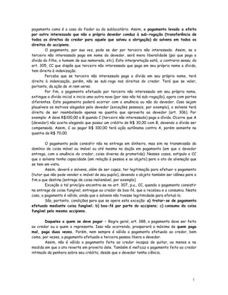 pagamento como é o caso do fiador ou do sublocatário. Assim, o pagamento levado a efeito
por outro interessado que não o próprio devedor conduz à sub-rogação (transferência de
todos os direitos do credor para aquele que solveu a obrigação) do solvens em todos os
direitos do accipiens.
        O pagamento, por sua vez, pode se dar por terceiro não interessado. Assim, se o
terceiro não interessado paga em nome do devedor, será mera liberalidade (pai que paga a
dívida do filho, o homem de sua namorada, etc). Esta interpretação está, a contrario sensu, do
art. 305, CC que dispõe que terceiro não interessado que paga em seu próprio nome a dívida,
tem direito à indenização.
        Perceba que se terceiro não interessado paga a dívida em seu próprio nome, terá
direito à indenização, porém, não se sub-roga nos direitos do credor. Terá que se valer,
portanto, da ação de in rem verso.
        Por fim, o pagamento efetuado por terceiro não interessado em seu próprio nome,
extingue a dívida inicial e inicia uma outra nova (por isso não há sub-rogação), agora com partes
diferentes. Este pagamento poderá ocorrer com a anuência ou não do devedor. Caso sejam
plausíveis os motivos alegados pelo devedor (exceções pessoais, por exemplo), o solvens terá
direito de ser reembolsado apenas na quantia que aproveita ao devedor (art. 306). Por
exemplo: A deve R$100,00 a B quando C (terceiro não interessado) paga a dívida. Ocorre que A
(devedor) não aceita alegando que possui um crédito de R$ 30,00 com B, devendo a dívida ser
compensada. Assim, C ao pagar R$ 100,00 terá ação autônoma contra A, porém somente na
quantia de R$ 70,00.

        O pagamento pode consistir não na entrega em dinheiro, mas sim na transmissão do
domínio de coisa móvel ou imóvel ou até mesmo na dação em pagamento (em que o devedor
entrega, com a anuência do credor, coisa diversa da prometida). Nesses casos, estipula o CC
que o solvens tenha capacidade (em relação à pessoa e ao objeto) para o ato de alienação que
se tem em vista.
        Assim, deverá o solvens, além de ser capaz, ter legitimação para efetuar o pagamento
(tutor que não pode vender o imóvel de seu pupilo), devendo o objeto também ser idôneo para o
fim a que destina (entrega de coisa inalienável, por exemplo)
        Exceção a tal princípio encontra-se no art. 307, p.u., CC, quando o pagamento consistir
na entrega de coisa fungível, entregue ao credor de boa-fé, que a recebeu e a consumiu. Neste
caso, o pagamento é válido, ainda que o solvens não tivesse legitimidade para efetuá-lo.
        São, portanto, condições para que se opere esta exceção: a) tratar-se de pagamento
efetuado mediante coisa fungível; b) boa-fé por parte do accipiens; c) consumo da coisa
fungível pelo mesmo accipiens.

       Daqueles a quem se deve pagar – Regra geral, art. 388, o pagamento deve ser feito
ao credor ou a quem o represente. Isso não ocorrendo, prosperará a máxima de quem paga
mal, paga duas vezes. Porém, nem sempre é válido o pagamento efetuado ao credor, bem
como, por vezes, o pagamento efetuado a terceira pessoa libera o devedor.
       Assim, não é válido o pagamento feito ao credor incapaz de quitar, ao menos e na
medida em que o ato reverte em proveito dele. Também é ineficaz o pagamento feito ao credor
intimado da penhora sobre seu crédito, desde que o devedor tenha ciência.




                                                                                              1
                                                                                              6
 