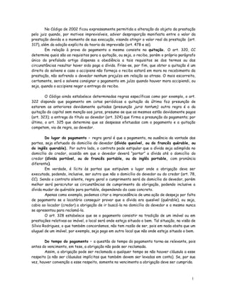 No Código de 2002 ficou expressamente permitida a alteração do objeto da prestação
pelo juiz quando, por motivos imprevisíveis, advier desproporção manifesta entre o valor da
prestação devida e o momento de sua execução, visando atingir o valor real da prestação (art.
317), além da adoção explícita da teoria da imprevisão (art. 478 e ss).
        Em relação à prova do pagamento a mesma consiste na quitação. O art. 320, CC
determina quais são os requisitos para a quitação, ou seja, o recibo, porém o próprio parágrafo
único do prefalado artigo dispensa a obediência a tais requisitos se dos termos ou das
circunstâncias resultar haver sido paga a dívida. Frise-se, por fim, que obter a quitação é um
direito do solvens e caso o accipiens não forneça o recibo estará em mora no recebimento da
prestação, não sofrendo o devedor nenhum prejuízo em relação ao atraso. O mais escorreito,
certamente, será o solvens consignar o pagamento em juízo quando houver mora accipiendi, ou
seja, quando o accipiens negar a entrega do recibo.

        O Código ainda estabelece determinadas regras específicas como por exemplo, o art.
322 dispondo que pagamento em cotas periódicas a quitação da última faz presunção de
estarem as anteriores devidamente quitadas (presunção juris tantum); outra regra é a da
quitação do capital sem menção aos juros, presume-se que os mesmos estão devidamente pagos
(art. 323); a entrega do título ao devedor (art. 324) que firma a presunção do pagamento; por
último, o art. 325 que determina que as despesas efetuadas com o pagamento e a quitação
competem, via de regra, ao devedor.

        Do lugar do pagamento – regra geral é que o pagamento, na ausência da vontade das
partes, seja efetuado do domicílio do devedor (dívida quesível, ou do francês quérable, ou
do inglês querable). Por outro lado, o contrato pode estipular que a dívida seja adimplida no
domicílio do credor, ocasião em que o devedor deverá “portar” a dívida até o domicílio do
credor (dívida portável, ou do francês portable, ou do inglês portable, com pronúncia
diferente).
        Em verdade, é lícito às partes que estipulem o lugar onde a obrigação deva ser
executada, podendo, inclusive, ser outro que não o domicílio do devedor ou do credor (art. 78,
CC). Sendo o contrato silente, regra geral o cumprimento será do domicílio do devedor, porém
melhor será perscrutar as circunstâncias de cumprimento da obrigação, podendo inclusive a
dívida mudar de quérable para portable, dependendo do caso concreto.
        Apenas como exemplo, podemos citar a improcedência de uma ação de despejo por falta
de pagamento se o locatário conseguir provar que a dívida era quesível (quérable), ou seja,
cabia ao locador (credor) a obrigação de ir buscá-la no domicílio do devedor e o mesmo nunca
se apresentou para reclamá-la.
        O art. 328 estabelece que se o pagamento consistir na tradição de um imóvel ou em
prestações relativas ao imóvel, o local será onde esteja situado o bem. Tal situação, na visão de
Sílvio Rodrigues, o que também concordamos, não tem razão de ser, pois em nada obsta que um
aluguel de um imóvel, por exemplo, seja pago em outro local que não onde esteja situado o bem.

        Do tempo do pagamento – a questão do tempo do pagamento torna-se relevante, pois
antes do vencimento, em tese, a obrigação não pode ser reclamada.
        Assim, a obrigação pode ser reclamada a qualquer tempo se não houver cláusula a esse
respeito (a não ser cláusulas implícitas que também devem ser levadas em conta). Se, por sua
vez, houver convenção a esse respeito, somente no vencimento a obrigação deve ser cumprida.



                                                                                              1
                                                                                              8
 