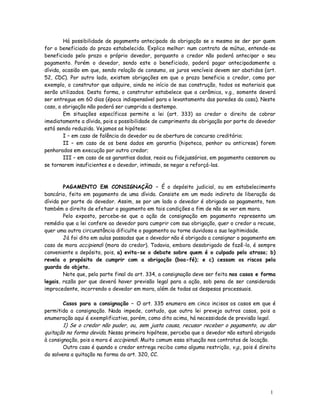 Há possibilidade de pagamento antecipado da obrigação se o mesmo se der por quem
for o beneficiado do prazo estabelecido. Explico melhor: num contrato de mútuo, entende-se
beneficiado pelo prazo o próprio devedor, porquanto o credor não poderá antecipar o seu
pagamento. Porém o devedor, sendo este o beneficiado, poderá pagar antecipadamente a
dívida, ocasião em que, sendo relação de consumo, os juros vencíveis devem ser abatidos (art.
52, CDC). Por outro lado, existem obrigações em que o prazo beneficia o credor, como por
exemplo, o construtor que adquire, ainda no início de sua construção, todos os materiais que
serão utilizados. Desta forma, o construtor estabelece que a cerâmica, v.g., somente deverá
ser entregue em 60 dias (época indispensável para o levantamento das paredes da casa). Neste
caso, a obrigação não poderá ser cumprida a destempo.
        Em situações específicas permite a lei (art. 333) ao credor o direito de cobrar
imediatamente a dívida, pois a possibilidade de cumprimento da obrigação por parte do devedor
está sendo reduzida. Vejamos as hipótese:
        I – em caso de falência do devedor ou de abertura de concurso creditório;
        II – em caso de os bens dados em garantia (hipoteca, penhor ou anticrese) forem
penhorados em execução por outro credor;
        III – em caso de as garantias dadas, reais ou fidejussórias, em pagamento cessarem ou
se tornarem insuficientes e o devedor, intimado, se negar a reforçá-las.



        PAGAMENTO EM CONSIGNAÇÃO – É o depósito judicial, ou em estabelecimento
bancário, feito em pagamento de uma dívida. Consiste em um modo indireto de liberação da
dívida por parte do devedor. Assim, se por um lado o devedor é obrigado ao pagamento, tem
também o direito de efetuar o pagamento em tais condições a fim de não se ver em mora.
        Pelo exposto, percebe-se que a ação de consignação em pagamento representa um
remédio que a lei confere ao devedor para cumprir com sua obrigação, quer o credor a recuse,
quer uma outra circunstância dificulte o pagamento ou torne duvidosa a sua legitimidade.
        Já foi dito em aulas passadas que o devedor não é obrigado a consignar o pagamento em
caso de mora accipiendi (mora do credor). Todavia, embora desobrigado de fazê-lo, é sempre
conveniente o depósito, pois, a) evita-se o debate sobre quem é o culpado pelo atraso; b)
revela o propósito de cumprir com a obrigação (boa-fé); e c) cessam os riscos pela
guarda do objeto.
        Note que, pela parte final do art. 334, a consignação deve ser feita nos casos e forma
legais, razão por que deverá haver previsão legal para a ação, sob pena de ser considerada
improcedente, incorrendo o devedor em mora, além de todas as despesas processuais.

       Casos para a consignação – O art. 335 enumera em cinco incisos os casos em que é
permitida a consignação. Nada impede, contudo, que outra lei preveja outros casos, pois a
enumeração aqui é exemplificativa, porém, como dito acima, há necessidade de previsão legal.
        1) Se o credor não puder, ou, sem justa causa, recusar receber o pagamento, ou dar
quitação na forma devida. Nessa primeira hipótese, perceba que o devedor não estará obrigado
à consignação, pois a mora é accipiendi. Muito comum essa situação nos contratos de locação.
        Outro caso é quando o credor entrega recibo como alguma restrição, v.g., pois é direito
do solvens a quitação na forma do art. 320, CC.




                                                                                            1
                                                                                            9
 