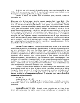 No direito real existe o direito de seqüela, ou seja, a prerrogativa concedida ao seu
titular de pôr em movimento o exercício de seu direito sobre a coisa a ele vinculada, contra
todo aquele que a possua injustamente, ou seja, seu detentor.
        Somente no direito real podemos falar em abandono, posse, usucapião, direito de
preferência, etc.

Diferenças entre direitos reais e direitos pessoais segundo Maria Helena Diniz – Nos
direitos pessoais há dualidade de sujeitos, enquanto que nos direitos reais há um só sujeito, a
coisa e a inflexão imediata do sujeito sobre a coisa; quando violados os direitos pessoais
atribuem a seu titular uma ação pessoal contra o devedor, nos direitos reais há uma ação real
contra quem indistintamente detiver a coisa (é oponível erga omnes); o objeto do direito
pessoal é sempre uma prestação e o do direito real pode ser coisa corpórea ou incorpórea; o
direito pessoal é ilimitado, sensível à autonomia da vontade, enquanto que no direito real existe
uma especificação legal, havendo um numerus clausus; os direitos pessoais ou creditórios
extinguem com o seu pagamento enquanto que os direitos reais são em regra duradouros; no
direito real há o direito de seqüela que é a prerrogativa concedida ao titular do direito real de
por em movimento o exercício de seu direito sobre a coisa a ele vinculada, contra todo aquele
que a possua injustamente, ou seja seu detentor; o abandono, o usucapião, a posse e o direito
de preferência são características do direito real.

        OBRIGAÇÕES NATURAIS – A obrigação natural é aquela em que há um vínculo sem
possibilidade de executar forçosamente o seu cumprimento. Se distingue da obrigação moral
por ser o adimplemento desta mera liberalidade, enquanto que na obrigação natural o seu
adimplemento constitui meio de pagamento, não havendo a possibilidade de pleitear a repetição
do indébito (repetitio indebiti). Assim, mesmo não havendo a possibilidade do credor exigir o
pagamento, caso o devedor o faça, o credor possuirá a soluti retentio. Perceba que na
obrigação civil existe o debitum (débito) e caso o devedor não cumpra espontaneamente a sua
obrigação, existe a obligatio (responsabilidade), ou seja, a capacidade de execução forçada de
seus bens para o cumprimento da obrigação. Na obrigação natural somente existe o debitum.
Assim, o credor retém para si o pagamento (soluti retentio) não a título de liberalidade, mas
como certa prestação que o credor não a podia exigir judicialmente.
        Ter-se-á a obrigação natural sempre que se possa afirmar que uma pessoa deve a outra
determinada prestação por um dever de justiça, devido à existência anterior de um débito
inexigível e não por um dever de consciência. Assim, podemos conceituar obrigação natural
como sendo aquela em que o credor não pode exigir do devedor uma certa prestação,
embora, em caso de seu adimplemento espontâneo ou voluntário, possa retê-la a título de
pagamento e não de liberalidade.
        Art. 882, CC
        Dívidas de jogo – art. 814, CC
        Segundo Maria Helena Diniz (pág. 72 são obrigações naturais: o ato de dar gorjetas em
restaurantes e hotéis e as comissões amigáveis a intermediários ocasionais em negócios
imobiliários.

        OBRIGAÇÕES PROPTER REM – é aquela em que o devedor, por ser titular de um
direito sobre uma coisa, fica sujeito a determinada prestação que, por conseguinte, não




                                                                                              2
 