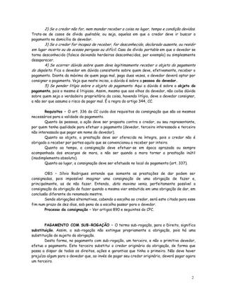 2) Se o credor não for, nem mandar receber a coisa no lugar, tempo e condição devidos.
Trata-se de casos de dívida quérable, ou seja, aquelas em que o credor deve ir buscar o
pagamento no domicílio do devedor.
       3) Se o credor for incapaz de receber, for desconhecido, declarado ausente, ou residir
em lugar incerto ou de acesso perigoso ou difícil. Caso de dívida portable em que o devedor se
torna desconhecido (falece deixando herdeiros desconhecidos, por exemplo) ou simplesmente
desaparecer.
       4) Se ocorrer dúvida sobre quem deva legitimamente receber o objeto do pagamento
do depósito. Fica o devedor em dúvida consistente sobre quem deve, efetivamente, receber o
pagamento. Diante da máxima de quem paga mal, paga duas vezes, o devedor deverá optar por
consignar o pagamento. Veja que neste inciso, a dúvida é sobre a pessoa do devedor.
        5) Se pender litígio sobre o objeto do pagamento. Aqui a dúvida é sobre o objeto do
pagamento, pois o mesmo é litigioso. Assim, mesmo que aos olhos do devedor, não caiba dúvida
sobre quem seja o verdadeiro proprietário da coisa, havendo litígio, deve o devedor consignar,
a não ser que assuma o risco da pagar mal. É a regra do artigo 344, CC.

        Requisitos – O art. 336 do CC cuida dos requisitos da consignação que são os mesmos
necessários para a validade do pagamento.
        Quanto às pessoas, a ação deve ser proposta contra o credor, ou seu representante,
por quem tenha qualidade para efetuar o pagamento (devedor, terceiro interessado e terceiro
não interessado que pagar em nome do devedor).
        Quanto ao objeto, a prestação deve ser oferecida na íntegra, pois o credor não é
obrigado a receber por partes aquilo que se convencionou a receber por inteiro.
        Quanto ao tempo, a consignação deve efetuar-se em época aprazada ou sempre
acompanhada dos encargos de mora, a não ser quando a mora tornar a prestação inútil
(inadimplemento absoluto).
        Quanto ao lugar, a consignação deve ser efetuada no local do pagamento (art. 337).

        OBS – Sílvio Rodrigues entende que somente as prestações de dar podem ser
consignadas, pois impossível imaginar uma consignação de uma obrigação de fazer e,
principalmente, as de não fazer. Entendo, data maxima venia, perfeitamente possível a
consignação da obrigação de fazer quando a mesma vier embutida em uma obrigação de dar, em
conclusão diferente do renomado mestre.
        Sendo obrigações alternativas, cabendo a escolha ao credor, será este citado para esse
fim num prazo de dez dias, sob pena de a escolha passar para o devedor.
        Processo da consignação – Ver artigos 890 e seguintes do CPC.



       PAGAMENTO COM SUB-ROGAÇÃO – O termo sub-rogação, para o Direito, significa
substituição. Assim, a sub-rogação não extingue propriamente a obrigação, pois há uma
substituição do sujeito da obrigação.
       Desta forma, no pagamento com sub-rogação, um terceiro, e não o primitivo devedor,
efetua o pagamento. Este terceiro substitui o credor originário da obrigação, de forma que
passa a dispor de todos os direitos, ações e garantias que tinha o primeiro. Não deve haver
prejuízo algum para o devedor que, ao invés de pagar seu credor originário, deverá pagar agora
um terceiro.



                                                                                           2
                                                                                           0
 
