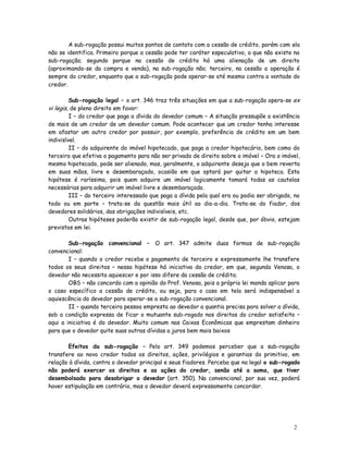 A sub-rogação possui muitos pontos de contato com a cessão de crédito, porém com ela
não se identifica. Primeiro porque a cessão pode ter caráter especulativo, o que não existe na
sub-rogação; segundo porque na cessão de crédito há uma alienação de um direito
(aproximando-se da compra e venda), na sub-rogação não; terceiro, na cessão a operação é
sempre do credor, enquanto que a sub-rogação pode operar-se até mesmo contra a vontade do
credor.

         Sub-rogação legal – o art. 346 traz três situações em que a sub-rogação opera-se ex
vi legis, de pleno direito em favor:
         I – do credor que paga a dívida do devedor comum – A situação pressupõe a existência
de mais de um credor de um devedor comum. Pode acontecer que um credor tenha interesse
em afastar um outro credor por possuir, por exemplo, preferência de crédito em um bem
indivisível.
         II – do adquirente do imóvel hipotecado, que paga a credor hipotecário, bem como do
terceiro que efetiva o pagamento para não ser privado de direito sobre o imóvel – Ora o imóvel,
mesmo hipotecado, pode ser alienado, mas, geralmente, o adquirente deseja que o bem reverta
em suas mãos, livre e desembaraçado, ocasião em que optará por quitar a hipoteca. Esta
hipótese é raríssima, pois quem adquire um imóvel logicamente tomará todas as cautelas
necessárias para adquirir um imóvel livre e desembaraçado.
         III – do terceiro interessado que paga a dívida pela qual era ou podia ser obrigado, no
todo ou em parte – trata-se da questão mais útil ao dia-a-dia. Trata-se do fiador, dos
devedores solidários, das obrigações indivisíveis, etc.
         Outras hipóteses poderão existir de sub-rogação legal, desde que, por óbvio, estejam
previstas em lei.

        Sub-rogação convencional – O art. 347 admite duas formas de sub-rogação
convencional:
        I – quando o credor recebe o pagamento de terceiro e expressamente lhe transfere
todos os seus direitos – nessa hipótese há iniciativa do credor, em que, segundo Venosa, o
devedor não necessita aquiescer e por isso difere da cessão de crédito;
        OBS – não concordo com a opinião do Prof. Venosa, pois a própria lei manda aplicar para
o caso específico a cessão de crédito, ou seja, para o caso em tela será indispensável a
aquiescência do devedor para operar-se a sub-rogação convencional.
        II – quando terceira pessoa empresta ao devedor a quantia precisa para solver a dívida,
sob a condição expressa de ficar o mutuante sub-rogado nos direitos do credor satisfeito –
aqui a iniciativa é do devedor. Muito comum nas Caixas Econômicas que emprestam dinheiro
para que o devedor quite suas outras dívidas a juros bem mais baixos

       Efeitos da sub-rogação – Pelo art. 349 podemos perceber que a sub-rogação
transfere ao novo credor todos os direitos, ações, privilégios e garantias do primitivo, em
relação à dívida, contra o devedor principal e seus fiadores. Perceba que na legal o sub-rogado
não poderá exercer os direitos e as ações do credor, senão até a soma, que tiver
desembolsado para desobrigar o devedor (art. 350). Na convencional, por sua vez, poderá
haver estipulação em contrário, mas o devedor deverá expressamente concordar.




                                                                                             2
                                                                                             1
 