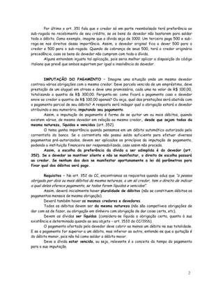 Por último o art. 351 fala que o credor só em parte reembolsado terá preferência ao
sub-rogado no recebimento de seu crédito, se os bens do devedor não bastarem para saldar
todo o débito. Como exemplo, imagine que a dívida seja de 1000. Um terceiro paga 500 e sub-
roga-se nos direitos dessa importância. Assim, o devedor original fica a dever 500 para o
credor e 500 para o sub-rogado. Quando da cobrança de seus 500, terá o credor originário
precedência, caso os bens do devedor não cumpram com toda a dívida.
        Alguns entendem injusta tal aplicação, pois seria melhor aplicar a disposição do código
italiano que prevê que ambos suportem por igual a insolvência do devedor.



        IMPUTAÇÃO DO PAGAMENTO – Imagine uma situação onde um mesmo devedor
contraiu várias obrigações com o mesmo credor. Deve parcela vencida de um empréstimo, deve
prestação de um aluguel em atraso e deve uma promissória, cada uma no valor de R$ 100,00,
totalizando a quantia de R$ 300,00. Pergunta-se: como ficará o pagamento caso o devedor
envie ao credor a quantia de R$ 100,00 apenas? Ou seja, qual das prestações será abatida com
o pagamento parcial de seu débito? A resposta será indagar qual a obrigação estará o devedor
atribuindo o seu numerário, imputando seu pagamento.
        Assim, a imputação de pagamento é forma de se quitar um ou mais débitos, quando
existem vários, de mesmo devedor em relação ao mesmo credor, desde que sejam todas da
mesma natureza, líquidas e vencidas (art. 352).
        O tema ganha importância quando pensamos em um débito automático autorizado pelo
correntista do banco. Se o correntista não possui saldo suficiente para efetuar diversos
pagamentos pré-autorizados, devem ser aplicados os princípios da imputação de pagamento,
podendo a instituição financeira ser responsabilizada, caso assim não proceda.
        Assim, a escolha da preferência da dívida a ser adimplida é do devedor (art.
352). Se o devedor se mantiver silente e não se manifestar, o direito de escolha passará
ao credor. Se nenhum dos dois se manifestar oportunamente a lei dá parâmetros para
fixar qual dos débitos será pago.

       Requisitos – No art. 352 do CC, encontramos os requisitos quando aduz que “a pessoa
obrigada por dois ou mais débitos da mesma natureza, a um só credor, tem o direito de indicar
a qual deles oferece pagamento, se todos forem líquidos e vencidos”.
        Assim, deverá inicialmente haver pluralidade de débitos (não se constituem débitos os
pagamentos mensais de mesma obrigação).
        Deverá também haver os mesmos credores e devedores.
        Todos os débitos devem ser da mesma natureza (não são compatíveis obrigações de
dar com as de fazer, ou obrigação em dinheiro com obrigação de dar coisa certa, etc).
        Devem as dívidas ser líquidas (considera-se líquida a obrigação certa, quanto à sua
existência e determinada quando ao seu objeto – art. 1533 do CC/1916).
        O pagamento ofertado pelo devedor deve cobrir ao menos um débito na sua totalidade.
E se o pagamento for superior a um débito, mas inferior ao outro, entende-se que a quitação é
do débito menor, pois não há como saldar o débito maior.
        Deve a dívida estar vencida, ou seja, relevante é o conceito do tempo do pagamento
para a sua imputação.




                                                                                            2
                                                                                            2
 