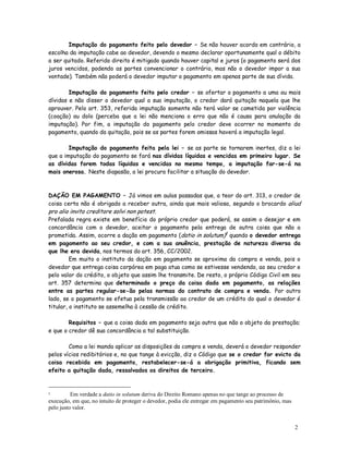 Imputação do pagamento feito pelo devedor – Se não houver acordo em contrário, a
escolha da imputação cabe ao devedor, devendo o mesmo declarar oportunamente qual o débito
a ser quitado. Referido direito é mitigado quando houver capital e juros (o pagamento será dos
juros vencidos, podendo as partes convencionar o contrário, mas não o devedor impor a sua
vontade). Também não poderá o devedor imputar o pagamento em apenas parte de sua dívida.

        Imputação do pagamento feito pelo credor – se ofertar o pagamento a uma ou mais
dívidas e não disser o devedor qual a sua imputação, o credor dará quitação naquela que lhe
aprouver. Pelo art. 353, referida imputação somente não terá valor se cometida por violência
(coação) ou dolo (perceba que a lei não menciona o erro que não é causa para anulação da
imputação). Por fim, a imputação do pagamento pelo credor deve ocorrer no momento do
pagamento, quando da quitação, pois se as partes forem omissas haverá a imputação legal.

        Imputação do pagamento feita pela lei – se as parte se tornarem inertes, diz a lei
que a imputação do pagamento se fará nas dívidas líquidas e vencidas em primeiro lugar. Se
as dívidas forem todas líquidas e vencidas no mesmo tempo, a imputação far-se-á na
mais onerosa. Neste diapasão, a lei procura facilitar a situação do devedor.



DAÇÃO EM PAGAMENTO – Já vimos em aulas passadas que, a teor do art. 313, o credor de
coisa certa não é obrigado a receber outra, ainda que mais valiosa, segundo o brocardo aliud
pro alio invito creditore solvi non potest.
Prefalada regra existe em benefício do próprio credor que poderá, se assim o desejar e em
concordância com o devedor, aceitar o pagamento pela entrega de outra coisa que não a
prometida. Assim, ocorre a dação em pagamento (datio in solutum)1 quando o devedor entrega
em pagamento ao seu credor, e com a sua anuência, prestação de natureza diversa da
que lhe era devida, nos termos do art. 356, CC/2002.
         Em muito o instituto da dação em pagamento se aproxima da compra e venda, pois o
devedor que entrega coisa corpórea em paga atua como se estivesse vendendo, ao seu credor e
pelo valor do crédito, o objeto que assim lhe transmite. De resto, o próprio Código Civil em seu
art. 357 determina que determinado o preço da coisa dada em pagamento, as relações
entre as partes regular-se-ão pelas normas do contrato de compra e venda. Por outro
lado, se o pagamento se efetua pela transmissão ao credor de um crédito do qual o devedor é
titular, o instituto se assemelha à cessão de crédito.

        Requisitos – que a coisa dada em pagamento seja outra que não o objeto da prestação;
e que o credor dê sua concordância a tal substituição.

        Como a lei manda aplicar as disposições da compra e venda, deverá o devedor responder
pelos vícios redibitórios e, no que tange à evicção, diz o Código que se o credor for evicto da
coisa recebida em pagamento, restabelecer-se-á a obrigação primitiva, ficando sem
efeito a quitação dada, ressalvados os direitos de terceiro.


1         Em verdade a datio in solutum deriva do Direito Romano apenas no que tange ao processo de
execução, em que, no intuito de proteger o devedor, podia ele entregar em pagamento seu patrimônio, mas
pelo justo valor.


                                                                                                          2
                                                                                                          3
 