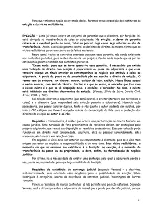 Para que tenhamos noção da extensão da lei, faremos breve exposição dos institutos da
evicção e dos vícios redibitórios.



EVICÇÃO – Como já vimos, existe um conjunto de garantias que o alienante, por força de lei,
está obrigado na transferência da coisa ao adquirente. Na evicção, o dever de garantia
refere-se a eventual perda da coisa, total ou parcial, cuja causa seja anterior ao ato de
transferência. Assim, a evicção garante contra os defeitos de direito, da mesma forma que os
vícios redibitórios garantem contra os defeitos materiais.
        Regra geral, todos os contratos onerosos possuem essa garantia, não sendo existente
nos contratos gratuitos, pois nestes não existe um prejuízo. Porém nada impede que as partes
estipulem a garantia também nos contratos gratuitos.
        “Desse modo, para que se torne operativa essa garantia, é necessário que exista
uma turbação de direito com relação à propriedade ou posse do adquirente e que esse
terceiro invoque um título anterior ou contemporâneo ao negócio que atribuiu a coisa ao
adquirente. A perda da posse ou da propriedade põe em marcha o direito de evicção. O
termo vem de evincere, ex vincere, vencer, colocar de lado, excluir. Nossa língua possui
o verbo evencer, com sentido técnico. Evictor é o que se vence, o vencedor que fica com
a coisa; evicto é o que se vê despojado dela, o excluído, o perdedor. No caso, o evicto
está intitulado aos direitos decorrentes da evicção. (Venosa, Sílvio de Salvo. Direito Civil.
Atlas, 2004. p. 580).
        Na evicção existem o adquirente (que será evicto), o evictor (terceiro que reivindica a
coisa) e o alienante (que responderá pela evicção perante o adquirente). Havendo ação
possessória, que possui caráter dúplice, tanto o réu quanto o autor poderão ser evictos, por
isso o CPC estipula que haverá obrigatoriedade da denunciação da lide para a proteção dos
direitos de evicção ao autor e ao réu.

        Requisitos – Inicialmente, é mister que ocorra uma perturbação de direito fundada em
causa jurídica. Uma turbação de fato provenientes de terceiros devem ser protegidas pelo
próprio adquirente, que tem à sua disposição os remédios possessórios. Essa perturbação pode
fundar-se em direito real (propriedade, usufruto, etc) ou pessoal (arrendamento, etc)
arvorado pelo terceiro em relação à coisa.
        Em segundo, o vício deve ser anterior ou concomitante à alienação, pois se o vício tem
origem posterior ao negócio, a responsabilidade é do novo dono. Nos vícios redibitórios, o
momento em que se examina sua existência é a tradição; na evicção, é o momento da
transferência da posse ou da propriedade, a data, enfim, da formalização do negócio
jurídico.
        Por último, há a necessidade de existir uma sentença, pelo qual o adquirente perde o
uso, posse ou propriedade, para que haja o instituto da tradição.

       Requisitos da existência de sentença judicial (segundo Venosa) – a doutrina,
sistematicamente, vem adotando essa exigência para a possibilidade de evicção. Sílvio
Rodrigues é categórico acerca da existência da sentença judicial. Washington de Barros
também.
       Porém, a realidade do mundo contratual já não permite uma posição estanque. Segundo
Venosa, qual a diferença entre o adquirente de imóvel que o perde por decisão judicial, porque



                                                                                            2
                                                                                            4
 