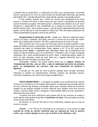 o alienante não era proprietário, e o adquirente de veículo, que o perde porque a autoridade
policial o apreende por se tratar de coisa furtada com documentação falsificada, mas emitida
pelo Estado? Ora, a decisão administrativa, nesse sentido, eqüivale a uma decisão judicial.
         É bem verdade, contudo, que o direito de terceiro deve apresentar-se de forma
precisa e cristalina. Na dúvida, a mais remota que seja, haverá a necessidade de sentença
judicial transitada em julgado. Até mesmo porque o alienante pode defender-se (e por isso é
obrigatória a denunciação da lide), sustentando que a posição do terceiro não é pacífica.
Convém lembrar ainda – como veremos a seguir – que não haverá responsabilidade pela evicção
quando o evicto sabia que a coisa era alheia ou litigiosa (art. 457), até mesmo porque paira em
todas as modalidades de garantia a boa-fé nos contratos.

        Obrigatoriedade de denunciação da lide – Dispõe o art. 456 que o adquirente deverá
notificar do litígio o alienante, para poder exercitar o direito que da evicção lhe resulta.
Assim, sem a denunciação da lide (art. 70, CPC), o adquirente decai do direito à evicção.
        Pode acontecer que o vício jurídico no título seja anterior ao próprio alienante e este
tenha que também exercer a denunciação, sob pena de perder seu próprio direito de evicção,
formando uma cadeia de litisdenunciados. Porém, segundo o art. 73 do CPC, prevê que o
denunciado poderá intimar o responsável pela indenização. Assim, não se estabelecerá uma
cadeia de lides secundárias, pois a lei ao determinar a intimação e não a citação do segundo
denunciado, não o coloca automaticamente em parte. Assim, o denunciado poderá, depois, se
haver da ação regressiva, porém em nada obsta que o segundo denunciado atue como
assistente, pois tem interesse (e muito) na causa.
        Concordamos, também, com Venosa quando afirma que a exigência absoluta da
litisdenunciação não inibe, sem sua falta, a ação de indenização decorrente dos princípios
gerais, do inadimplemento dos contratos, ação essa transmissível aos herdeiros e
legatários.
        A evicção, por fim, pode ser total ou parcial, podendo haver exclusão contratual,
diminuição ou aumento da responsabilidade, existente, inclusive, nas aquisições judiciais,
conforme se demonstra com a leitura dos artigos correspondentes.



        VÍCIOS REDIBITÓRIOS – A obrigação do vendedor ou do transmitente da coisa não
termina com a entrega da res. O alienante deve garantir ao adquirente que ele possa usufruir
da coisa, conforme sua natureza e destinação. Assim, deve o alienante abster-se de praticar
qualquer ato que implique turbação do direito adquirido, deve, também, evitar que terceiros
turbem o exercício desse direito e assegurar a materialidade idônea da coisa, garantindo o
adquirente dos vícios ocultos.
        A garantia dos vícios redibitórios está presente não só nos contratos de compra e
venda, mas em todos aqueles em que há a transferência da posse. Deriva do próprio princípio
da boa-fé dos contratantes.
        Na doutrina, os vícios de fato são os vícios redibitórios, enquanto que os vícios de
direito é a evicção.

       Conceito – o art. 441 do CC, encarrega-se de conceituar os vícios ocultos: a coisa
recebida em virtude de contrato comutativo pode ser enjeitada por vícios ou defeitos
ocultos, que a tornem imprópria ao uso a que se destina ou lhe diminuam o valor.



                                                                                            2
                                                                                            5
 