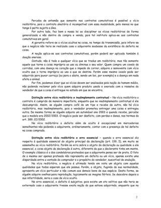 Perceba de antemão que somente nos contratos comutativos é possível o vício
redibitório, pois o contrato aleatório é incompatível com essa modalidade, pelo menos no que
tange à parte sujeita a álea.
        Por outro lado, fez bem a nossa lei ao disciplinar os vícios redibitórios de forma
generalizada e não dentro da compra e venda, pois tal instituto aplica-se aos contratos
comutativos em geral.
        A garantia refere-se a vícios ocultos na coisa, no tempo da transmissão, pois infere-se
que o negócio não teria se realizado caso o adquirente soubesse da existência do defeito na
coisa.
        A noção aplica-se aos contratos comutativos, porém poderá ser aplicada também à
doação onerosa.
        Contudo, não é todo e qualquer vício que se traduz em redibitório, mas tão somente
aquele que torne a coisa imprópria ao uso ou diminua o seu valor. Quem compra um cavalo de
corridas, com uma doença no coração que o impede de correr, adquire o semovente com vício
oculto que o torna impróprio ao uso a que se destina. Porém esse mesmo cavalo pode ser
adquirido para puxar carroça (ou para o abate, sendo um boi, por exemplo) e a doença em nada
afeta o animal.
        Por fim, podemos dizer que os vícios devem ser analisados pela noção do homem médio,
não podendo reclamar pelo vício quem adquire produto usado e avariado com a ressalva do
vendedor de que a coisa é entregue no estado em que se encontra.

        Distinção entre vício redibitório e inadimplemento contratual – No vício redibitório o
contrato é cumprido de maneira imperfeita, enquanto que no inadimplemento contratual é ele
descumprido. Assim, se alguém compra café de um tipo e recebe de outro, não há vício
redibitório, mas inadimplemento, pois o vendedor prometeu entregar uma coisa e entregou
outra. Da mesma forma se alguém adquire um automóvel ano 2003 e quando recebe, percebe
que o modelo era 2002/2003. O negócio pode ser desfeito, com perdas e danos, nos termos do
art. 389, CC/2002.
        No vício redibitório o defeito além de oculto é excepcional em mercadorias
semelhantes não podendo o adquirente, ordinariamente, contar com a presença de tal defeito
na coisa comprada.

        Distinção entre vício redibitório e erro essencial – quando o erro essencial diz
respeito à qualidade essencial do objeto principal da declaração (art. 139, I), em muito se
assemelha ao vício redibitório. Porém no erro sobre o objeto da declaração ou qualidade a ele
essencial, a coisa objeto da declaração é outra, diferente da que o declarante tinha em mente.
O exemplo clássico é o dos candelabros prateados que o adquirente pensa ser de prata. O fato
de o mesmo ser apenas prateado não representa um defeito ou um vício, apensa existe uma
disparidade entre a vontade do comprador e o propósito do vendedor, suscetível de anulação.
        No vício redibitório, o negócio é ultimado tendo em vista um objeto com aquelas
qualidades que todos esperam que ele possua. Porém, o objeto, fugindo da sua normalidade,
apresenta um vício particular e não comum aos demais bens de sua espécie. Desta forma, se
alguém adquire ovelhas para reprodução, logicamente as imagina férteis. Se descobre depois a
sua infertilidade, seria o caso de vício oculto.
        No erro essencial, o defeito é subjetivo, pois existe um ato volitivo que não teria se
externado caso o adquirente tivesse exata noção do que estava adquirindo; enquanto que no



                                                                                            2
                                                                                            6
 