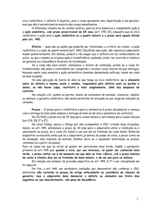 vício redibitório, o defeito é objetivo, pois a coisa apresenta uma imperfeição a ela peculiar,
mas que não é encontrável na maioria das coisas semelhantes.
        A diferença reveste-se de caráter prático, pois no erro essencial a competente ação é
a ação anulatória, com prazo prescricional de 04 anos (art. 178, II), enquanto que no vício
redibitório, a ação será a ação redibitória ou a quanti minoris e o prazo será aquele ditado
pelo art. 445.

        Efeitos – duas são as ações que poderão ser intentadas, a critério do credor: a ação
redibitória e a ação de quanti minoris (art. 442). Escolhida uma ação, não caberá ao adquirente
mudar posteriormente. Em defesa, poderá o réu alegar que o defeito era do conhecimento do
autor, ou que o mesmo se originou após a transferência, podendo, ainda, ter ocorrido a renúncia
da garantia ou a decadência do prazo de reclamação.
        Se a coisa não mais existe, remanesce o direito de redibição, porém se a coisa foi
transformada, não pode o contratante ser compelido a receber coisa diversa da que entregou,
havendo neste caso somente a ação estimatória (também denominada edilícias, tendo em vista
as suas origens).
        Há uma aplicação da teoria do dolo no que tange ao vício redibitório: se o alienante
sabia do defeito e mesmo assim o vendeu, responderá pelo defeito mais as perdas e
danos; se não houve culpa, restituirá o valor singelamente, além das despesas de
contrato.
        Na relação civil, podem as partes, diante da autonomia da vontade, renunciar, ampliar
ou diminuir a garantia redibitória, não sendo permitida tal situação no que tange às relações de
consumo.

        Prazos – O prazo para a redibitória e para a estimativa é prazo decadencial e começa
com a entrega do bem (nem sempre a entrega do bem se dá com a assinatura do contrato).
        No CC/1916 o prazo era de 15 dias para coisas móveis e seis meses para coisas imóveis
(art.178, §§ 2° e 5°).
        No atual Código, pecou o Código por não acompanhar o CDC, criando duas situações.
Assim, no art. 445, estabelece o prazo de 30 dias para o adquirente obter a redibição ou o
abatimento no preço, se a coisa for móvel e um ano em se tratando de coisa móvel. Referido
dispositivo acrescenta ainda que se o adquirente já estava de posse da coisa, o prazo conta-se
da alienação, mas reduzido da metade. (melhor seria se o legislador mantivesse os prazos,
contando-os a partir da posse).
Para os casos em que os vícios só podem ser percebidos mais tarde, dispõe o parágrafo
primeiro do art. 445 que: quando o vício, por sua natureza, só puder ser conhecido mais
tarde, o prazo contar-se-á do momento em que dele se tiver ciência, até o prazo máximo
de cento e oitenta dias em se tratando de bens móveis; e de um ano para os imóveis.
        Em relação aos animais, há previsão específica no art. 445, § 2° a ser disciplinada em
lei especial.
        Por fim, o art. 446, em verdadeira confusão, por demonstrar não conhecer o CDC,
determina: não correrão os prazos do artigo antecedente na constância de cláusula de
garantia; mas o adquirente deve denunciar o defeito ao alienante nos trinta dias
seguintes ao seu descobrimento, sob pena de decadência.




                                                                                             2
                                                                                             7
 