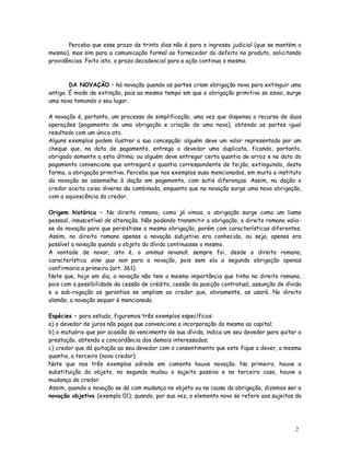 Perceba que esse prazo de trinta dias não é para o ingresso judicial (que se mantém o
mesmo), mas sim para a comunicação formal ao fornecedor do defeito no produto, solicitando
providências. Feito isto, o prazo decadencial para a ação continua o mesmo.



        DA NOVAÇÃO – há novação quando as partes criam obrigação nova para extinguir uma
antiga. É modo de extinção, pois ao mesmo tempo em que a obrigação primitiva se esvai, surge
uma nova tomando o seu lugar.

A novação é, portanto, um processo de simplificação, uma vez que dispensa o recurso de duas
operações (pagamento de uma obrigação e criação de uma nova), obtendo as partes igual
resultado com um único ato.
Alguns exemplos podem ilustrar a sua concepção: alguém deve um valor representado por um
cheque que, na data de pagamento, entrega o devedor uma duplicata, ficando, portanto,
obrigado somente a esta última; ou alguém deve entregar certa quantia de arroz e na data do
pagamento convenciona que entregará a quantia correspondente de feijão, extinguindo, desta
forma, a obrigação primitiva. Perceba que nos exemplos suso mencionados, em muito o instituto
da novação se assemelha à dação em pagamento, com sutis diferenças. Assim, na dação o
credor aceita coisa diversa da combinada, enquanto que na novação surge uma nova obrigação,
com a aquiescência do credor.

Origem histórica – No direito romano, como já vimos, a obrigação surge como um liame
pessoal, insuscetível de alteração. Não podendo transmitir a obrigação, o direito romano valia-
se da novação para que persistisse a mesma obrigação, porém com características diferentes.
Assim, no direito romano apenas a novação subjetiva era conhecida, ou seja, apenas era
possível a novação quando o objeto da dívida continuasse o mesmo.
A vontade de novar, isto é, o animus novandi, sempre foi, desde o direito romano,
característica sine qua non para a novação, pois sem ela a segunda obrigação apenas
confirmaria a primeira (art. 361).
Note que, hoje em dia, a novação não tem a mesma importância que tinha no direito romano,
pois com a possibilidade da cessão de crédito, cessão da posição contratual, assunção de dívida
e a sub-rogação as garantias se ampliam ao credor que, obviamente, as usará. No direito
alemão, a novação sequer é mencionada.

Espécies – para estudo, figuremos três exemplos específicos:
a) o devedor de juros não pagos que convenciona a incorporação do mesmo ao capital;
b) o mutuário que por ocasião do vencimento de sua dívida, indica um seu devedor para quitar a
prestação, obtendo a concordância dos demais interessados;
c) credor que dá quitação ao seu devedor com o consentimento que este fique a dever, a mesma
quantia, a terceiro (novo credor).
Note que nos três exemplos adrede em comento houve novação. No primeiro, houve a
substituição do objeto, no segundo mudou o sujeito passivo e no terceiro caso, houve a
mudança do credor.
Assim, quando a novação se dá com mudança no objeto ou na causa da obrigação, dizemos ser a
novação objetiva (exemplo 01); quando, por sua vez, o elemento novo se refere aos sujeitos da




                                                                                            2
                                                                                            8
 