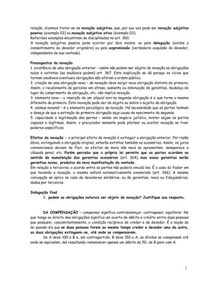 relação, dizemos tratar-se de novação subjetiva, que, por sua vez pode ser novação subjetiva
passiva (exemplo 02) ou novação subjetiva ativa (exemplo 03).
Referidos exemplos encontram-se disciplinados no art. 360.
A novação subjetiva passiva pode ocorrer por dois modos: ou pela delegação (existe o
consentimento do devedor originário) ou pela expromissão (verdadeira expulsão do devedor,
independente de sua vontade).

Pressupostos da novação
1. existência de uma obrigação anterior – assim não podem ser objeto de novação as obrigações
nulas e extintas (as anuláveis podem) art. 367. Esta explicação se dá porque os vícios que
tornam anuláveis eventuais obrigações não afetam a ordem pública.
2. criação de uma obrigação nova – da novação deve surgir nova obrigação distinta da primeira.
Assim, o recebimento de parcelas em atraso, aumento ou diminuição de garantias, mudança do
lugar do cumprimento da obrigação, etc, não implica novação.
3. elemento novo – a inserção de um aliquid novi na segunda obrigação é o que torna a mesma
diferente da primeira. Esta inovação pode ser do objeto ou sobre o sujeito da obrigação.
4. animus novandi – é o elemento psicológico da novação. Há necessidade que as partes tenham
o desejo de que a extinção da primeira obrigação seja causa de nascimento da segunda.
5. capacidade e legitimação das partes – sendo um negócio jurídico, mister sejam as partes
capazes e legítimas. Assim, o procurador somente pode pleitear ou aceitar novação se tiver
poderes específicos.

Efeitos da novação – o principal efeito da novação é extinguir a obrigação anterior. Por razão
óbvia, extinguindo a obrigação original, estarão extintos também os acessórios. Assim, os juros
convencionais deixam de fluir, os efeitos da mora não mais se apresentam, desaparece a
cláusula penal, etc. Porém perceba que a própria lei permite que as partes acordem no
sentido de manutenção das garantias acessórias (art. 364), mas essas garantias serão
garantias novas, produtos da nova manifestação da vontade.
Em relação a terceiros, o acordo entre as partes não poderá vinculá-los. É o caso do fiador em
que havendo a novação, o mesmo estará automaticamente exonerado (art. 366). A mesma
concepção se aplica no caso de devedores solidários, ou de garantias, reais ou fidejussórias,
dadas por terceiros.

Indagação final
      1. podem as obrigações naturais ser objeto de novação? Justifique sua resposta.



        DA COMPENSAÇÃO – compensar significa contrabalançar, contrapesar, equilibrar. No
que tange ao direito das obrigações significa um acerto de débito e crédito entre duas pessoas
que possuem, concomitantemente, a condição recíproca de credor e de devedor. É a noção da
lei quando diz que se duas pessoas forem ao mesmo tempo credor e devedor uma da outra,
as duas obrigações extinguem-se, até onde se compensarem.
        Se A deve 100 a B e, em contrapartida, B deve 150 a A, as dívidas se compensam até
onde se eqüivalem, daí resultando remanescer apenas um débito de 50, de B para com A.




                                                                                            2
                                                                                            9
 