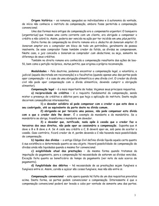 Origem histórica – os romanos, apegados ao individualismo e à autonomia da vontade,
de início não conhecia o instituto da compensação, embora fosse permitida a compensação
convencional.
        Uma das formas mais antigas de compensação era a compensatio argentari. O banqueiro
(argentarius) que tivesse uma conta corrente com um cliente, era obrigado a compensar o
crédito e não cobrá-lo. Assim, poderia ser vencido na ação por ter incidido em uma plus petitio.
        Outra forma de compensação no direito romano era a deductio do bonorum emptor. O
bonorum emptor era o comprador em bloco de todo um patrimônio, geralmente de pessoa
insolvente. Se esse comprador fosse também credor do falido, as dívidas se compensavam.
Neste caso, o juiz concedia a bonorum ao comprador cum deductione, ou seja, somente na
diferença de seus créditos.
        Também no direito romano era conhecida a compensação resultante das ações de boa-
fé, bem como a petição recíproca, mutua petitio, que originou a própria reconvenção.

        Modalidades – Pela doutrina, podemos encontrar a compensação legal, a voluntária, a
judicial (aquela decretada em reconvenção) e a facultativa (quando apenas uma das partes pode
opor compensação – é o caso de uma obrigação alimentícia e uma dívida civil. O credor da dívida
civil não pode opor compensação com a dívida alimentícia, devendo cumprir a obrigação
alimentar).
        Compensação legal – é a mais importante de todas. Vejamos seus principais requisitos.
        a) reciprocidade de créditos – é o requisito fundamental da compensação, sendo
mister a presença de créditos e débitos para que haja a aplicação do instituto. Desta noção
decorrem conseqüências interessantes.
                1) o devedor solidário só pode compensar com o credor o que este deve a
seu coobrigado, até ao equivalente da parte deste na dívida comum.
                2) obrigando-se por terceiro uma pessoa, não pode compensar esta dívida
com a que o credor dele lhe dever. É o exemplo do mandante e do mandatário. Se o
mandatário se obriga, transforma o mandante em devedor.
                3) o devedor que, notificado, nada opõe à cessão que o credor faz a
terceiros dos seus direitos, não pode opor ao cessionário a compensação. Suponha que A
deve a B e B deve a A. Se A cede seu crédito a C, B deverá opor-se, sob pena de aceitar a
cessão. Caso contrário, ficará credor de A, porém devendo a C não havendo mais possibilidade
de compensação.
        b) liquidez das dívidas – o antigo Código Civil definia dívida líquida aquela certa quanto
à sua existência e determinada quanto ao seu objeto. Haverá possibilidade de compensação de
dívidas ainda não liquidadas quando a mesma for convencional.
        c) exigibilidade atual das prestações – da mesma forma quando tratamos da
imputação do pagamento, para a compensação há necessidade de estarem as dívidas vencidas.
Exceção feita quanto ao beneficiário do tempo do pagamento (ver nota de aula acerca de
pagamento).
        d) fungibilidade dos débitos – há necessidade de as prestações sejam fungíveis e
fungíveis entre si. Assim, carvão e açúcar são coisas fungíveis, mas não são entre si.

       Compensação convencional – esta opera quando há falta de um dos requisitos previstos
acima. Desta forma, as partes podem convencionar a compensação. Interessante é que a
compensação convencional poderá ser levada a cabo por vontade de somente uma das partes.



                                                                                               3
                                                                                               0
 
