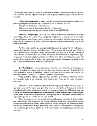 Tal hipótese será quando o credor de dívida vencida deseja compensar um débito vincendo.
Como somente ele seria o prejudicado, a lei permite que ele compense, se quiser, seu crédito
vincendo.

       Dívidas não compensáveis – apesar de haver a compensação legal ou convencional, a lei
prevê algumas possibilidades em que a compensação não se operará, São elas:
       a) se provier de esbulho, furto ou roubo;
       b) se uma se originar de comodato, depósito ou alimentos;
       c) se uma for de coisa não suscetível de penhora (ver Lei 8009/90)

       Renúncia à compensação – o Código Civil permite a renúncia à compensação, quer por
manifestação de um dos contratantes, quer por convenção entre as partes. Imagine o exemplo
de uma dívida com garantia real e outra pessoal. As partes podem, ab initio, convencionar que
ambas não se compensarão. A renúncia unilateral somente se dará quando o credor beneficiado
assim se manifesta.

       Por fim, cabe ressaltar que a compensação não poderá prejudicar terceiros. Imagine a
seguinte hipótese ofertada por Sílvio Rodrigues: “Tito é devedor de Celso de importância de
100 e, para extinguir a obrigação, compra um crédito de igual importância, em que Celso figura
como devedor. A reciprocidade das dívidas provocaria, ordinariamente, a compensação legal,
extinguindo-se as duas relações jurídicas. Entretanto, se o último dos débitos houvesse sido
penhorado por algum credor de Celso, e em respeito ao interesse dessa pessoa, a cessão obtida
por Tito não teria o efeito de provocar a compensação”.


       DA TRANSAÇÃO – inicialmente, cumpre ressaltar que o instituto da transação, em
quase a totalidade dos códigos e da doutrina, está inserido como contrato. O Código Civil de
1916, seguindo a opinião de Beviláqua, inseriu o instituto entre os modos de extinção das
obrigações, tendo, o novo CC/2002 tratado o instituto como contrato.
       Assim, para fins didáticos e para que haja um estudo comparativo, trataremos também
da transação, embora sua natureza, hoje inclusive por força de lei, seja nitidamente
contratual.

        Conceito – o termo transação possui um sentido vulgar, referente a convênio, ajuste ou
operação comercial. Por outro lado, para fins jurídicos o conceito de transação é forma de
extinção das obrigações, sendo compreendido nos exatos termos do art. 840 quando aduz que
é lícito aos interessados prevenirem ou terminarem litígios mediante concessões mútuas.
Desta forma, o conceito de transação nos é dado por aquele de uma pessoa intransigente, ou
seja, pessoa que não faz acordo, que não cede em nada.
        Sílvio Rodrigues fornece um exemplo de transação quando o inquilino de dois armazéns
que foi vencido em ação renovatória (de cuja decisão ainda pende recurso) compõe-se com seu
locador para desocupar um deles e pagar pelo outro o triplo do aluguel que pagava por ambos.
Perceba que há concessões mútuas, pois, de um lado o locatário tinha o receio de ficar privado
dos armazéns e, por outro, o locador que evitou os riscos de uma decisão que revertesse sua
sentença.




                                                                                           3
                                                                                           1
 
