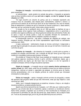 Princípios da transação – indivisibilidade, interpretação restritiva e a possibilidade de
pena convencional.
        a) indivisibilidade – sendo produto da vontade das partes, a transação se apresenta
como um bloco harmônico sendo certo que será nulo o negócio, se nula for qualquer de suas
cláusulas (art. 848).
        Tal regra encontra um conceito de justiça, pois se a transação representa uma
recíproca troca de concessões, cada cláusula pode, eventualmente, constituir o motivo e a
justificativa da renúncia de um direito por parte de um dos transatores. Ora, nula tal cláusula,
pode-se desequilibrar a balança em que se colocaram os favores recíprocos e, dessa maneira,
aquilo que, por ser contratual era justo, talvez venha a deixar de sê-lo.
        A exceção se faz no parágrafo único do art. 848 que pensa na hipótese em que a
transação possua vários negócios todos autônomos e independentes entre si, permitindo a
existência dos negócios autônomos, por não prejudicarem nenhum dos contratantes. Porém, não
se aplica a regra em estudo quando a causa da concessão efetuada for exatamente a
transigência do outro, pois então estaria rompendo o equilíbrio do negócio.
        b) interpretação restritiva – não pode a transação ser ampliada por analogia, nem
tampouco alcançar situações que não foram expressamente especificadas no instrumento
contratual (art. 843).
        c) pena convencional – melhormente situada no terreno contratual, é despicienda a
previsão legal de aplicação de uma pena convencional, uma vez que tal instituto é inerente aos
contratos em geral.

       Elementos da transação – são elementos da transação: o acordo entre as partes, a
existência de relações controvertidas, com a intenção de lhes pôr termo (já em litígio ou na
iminência) e concessões recíprocas para alcançar tal escopo.
       Em acórdão do Tribunal de São Paulo, houve anulação da transação em que o advogado
com poderes especiais reconheceu direitos à parte contrária, entendendo, depois, que a
transação perdera seu objeto, por não haver mais res litigiosa e o ato ter equivalido à
verdadeira alienação, ineficaz à míngua de poderes expressos.

        Objeto da transação – a transação tem por objeto somente direitos patrimoniais de
caráter privado (art. 841). Assim, estão fora da transação os bens fora do comércio (direitos
indisponíveis, relativos ao estado e capacidade das pessoas, os direitos puros de família,
direitos personalíssimos, etc) e as relações jurídicas de caráter privado que interessam
diretamente à ordem pública.

         Efeitos da transação – sendo a transação contrato extintivo de obrigações, a mesma
não aproveita nem prejudica senão aos que nela intervierem, ainda que diga respeito a coisa
indivisível (art. 844).
         Assim, com a transação desaparecem os acessórios, inclusive a fiança e, em relação a
devedores solidários, os demais estarão libertos.
         Quanto aos efeitos declaratórios da transação, o art. 843 aduz, por razões de política
legislativa, que através dela não se transmitem, apenas e declaram ou reconhecem direitos.
Desta forma, presume o legislador que os direitos ao final reconhecidos na transação já se
encontravam no patrimônio de cada uma das partes que, dessa maneira, não os adquire nesse
ato. Trata-se de presunção legal juris et de jure não admitindo prova em contrário.



                                                                                              3
                                                                                              2
 