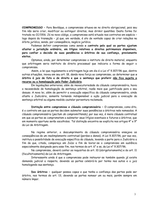 COMPROMISSO – Para Beviláqua, o compromisso situava-se no direito obrigacional, pois seu
fim não seria criar, modificar ou extinguir direitos, mas dirimir questões. Desta forma foi
tratado no CC/1916. Já no novo código, o compromisso está situado nos contratos em espécie –
logo depois da transação – já que, em verdade, é ato de vontade capaz de criar relações na
órbita jurídica, sendo, por conseqüência, negócio jurídico.
        Podemos definir compromisso como sendo o contrato pelo qual as partes ajustam
afastar a jurisdição ordinária, em litígios relativos a direitos patrimoniais disponíveis,
para confiar a decisão de suas pendências a árbitros de sua confiança, previamente
eleitos.
        Optamos, ainda, por determinar compromisso o instituto de direito material, enquanto
que arbitragem seria instituto de direito processual que indicaria a forma de seguir o
compromisso.
        Assim, a lei que regulamenta a arbitragem hoje em dia é a Lei n° 9.307/96 que, dentre
outras situações, inovou em seu art. 18, dando nova força ao compromisso, ao determinar que o
árbitro é juiz de fato e de direito e que a sentença que proferir não fica sujeita a
recurso ou a homologação pelo Poder Judiciário.
        Em legislações anteriores, além da inexecutoriedade da cláusula compromissória, havia
a necessidade de homologação da sentença arbitral, razão mais que justificada para o seu
desuso. A nova lei, além de permitir a execução específica da cláusula compromissória, ainda
afasta o Judiciário, somente tornando indispensável a ação judicial para a execução da
sentença arbitral ou alguma medida cautelar porventura reclamada.

        Distinção entre compromisso e cláusula compromissória – O compromisso, como dito,
é o contrato em que as partes decidem submeter suas pendências a árbitros nele nomeados. A
cláusula compromissória (pactum de compromittendo), por sua vez, é mera cláusula contratual
em que as partes se comprometem a submeter seus litígios eventuais e futuros a árbitros, que
em momento oportuno serão escolhidos. Tal distinção encontra-se explícita nos artigos 4° e 9°
da Lei de Arbitragem.

        No regime anterior, o descumprimento da cláusula compromissória ensejava as
conseqüências de um inadimplemento contratual (perdas e danos). A Lei 9.307/96, por sua vez,
instituiu a possibilidade de execução específica da cláusula, levando a parte para o Judiciário a
fim de que, citada, compareça em Juízo a fim de lavrar-se o compromisso em audiência
especialmente designada para esse fim, nos termos do art. 6° e ss, da Lei n° 9.307/96.
        No compromisso, deverá conter os requisitos do art. 10 (obrigatoriamente) e do art. 11
(facultativamente) da Lei de Arbitragem.
        Interessante ainda é que o compromisso pode instaurar-se também quando já existe
demanda judicial a respeito, devendo as partes celebrá-lo por termo nos autos e o juiz
homologando sua sentença.

        Dos árbitros – qualquer pessoa capaz e que tenha a confiança das partes pode ser
árbitro, nos termos do art. 13, devendo as partes nomear um ou mais, porém sempre em
número ímpar.




                                                                                              3
                                                                                              3
 