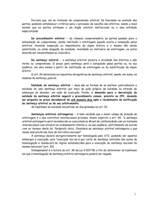 Perceba que, em se tratando de compromisso arbitral, há liberdade na vontade das
partes, podendo estabelecer critérios para o processo de escolha dos árbitros, sendo o mais
normal que as partes atribuam a um órgão arbitral institucional ou a uma entidade
especializada.

        Do procedimento arbitral – da cláusula compromissória as partes passam para a
estipulação do compromisso, sendo instituída a arbitragem quando aceita a nomeação pelos
árbitros. Havendo suspeição ou impedimento de algum árbitro e o mesmo não sendo
substituído, ou ainda alegação de nulidade, invalidade ou ineficácia da arbitragem, os autos
deverão ser encaminhados ao Judiciário.

        Da sentença arbitral – a sentença arbitral encerra a atividade dos árbitros e põe
termo ao compromisso. O prazo para sentença será o estipulado pelas partes ou, na sua
ausência, em seis meses a partir da instituição da arbitragem ou da substituição de algum
árbitro.
        O art. 26 determina os requisitos obrigatórios da sentença arbitral, sendo, em suma, os
mesmos da sentença judicial.

       Nulidade da sentença arbitral – duas são as formas de se pleitear judicialmente a
nulidade de uma sentença arbitral: por meio de ação própria de nulidade ou através de
embargos do devedor, em ação de execução. Porém, a demanda para a decretação de
nulidade da sentença arbitral seguirá o procedimento comum, previsto no CPC, devendo
ser proposta no prazo decadencial de até noventa dias após o recebimento da notificação
da sentença arbitral ou de seu arbitramento.
       As hipóteses de nulidade encontram-se disciplinadas no art. 32.

       Sentenças arbitrais estrangeiras – é bem verdade que o maior campo da atuação da
arbitragem é o dos contratos internacionais privados. Assim explicita o art. 34: “a sentença
arbitral estrangeira será reconhecida ou executada no Brasil de conformidade com os tratados
internacionais com eficácia no ordenamento interno e, na sua ausência, estritamente de acordo
com os termos desta lei. Parágrafo único. Considera-se sentença arbitral estrangeira a que
tenha sido proferida fora do território nacional”.
       A sentença deverá obrigatoriamente ser homologada pelo STJ, podendo ser opostos
embargos à execução, pois “execução far-se-á por carta de sentença extraída dos autos da
homologação e obedecerá às regras estabelecidas para a execução da sentença nacional da
mesma natureza” (art. 34).
       Indispensável é a leitura do art. 38 da Lei 9.307/96 a fim de determinar as hipóteses
em que a homologação da sentença arbitral estrangeira poderá ser negada.




                                                                                            3
                                                                                            4
 