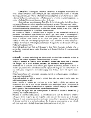 CONFUSÃO – Na obrigação, é essencial a existência de dois pólos: um credor do lado
ativo e um devedor do lado passivo. Ninguém, em tese, pode ser credor e devedor de si mesmo.
Ocorre que, às vezes, por fatores externos à vontade das partes, as características de credor
e devedor se fundem. Assim, ocorre a confusão quando há a reunião em uma única pessoa e na
mesma relação jurídica, da qualidade de credor e de devedor.
         Há confusão, por exemplo quando, João, filho de Antônio, é credor deste último. Com a
morte de Antônio seu patrimônio passará automaticamente para seu filho que era seu credor.
Sílvio Rodrigues enquadra a confusão como a neutralização de um direito em virtude da reunião
em uma única pessoa de duas qualidades incompatíveis, pois em verdade, a teor do art. 384, na
confusão as obrigações não se extinguem e sim neutralizam.
Nos dizeres de Venosa, a confusão pode se originar de uma transmissão universal de
patrimônio. Esse fenômeno pode ocorrer causa mortis o que é mais comum. O herdeiro passa a
ter ambas as qualidades do credor e devedor com o desaparecimento do autor da herança e a
dívida se confunde. Pode ocorrer por ato inter vivos quando, por exemplo, uma empresa
credora da outra, vem a receber por qualquer razão todo o patrimônio da outra. Pode ainda o
fenômeno derivar de um título singular, como no caso de alguém ter uma dívida com outrem que
lhe faz um legado de crédito.
A confusão pode extinguir toda a dívida ou parte dela. Assim, teremos a confusão total ou
parcial. Se o herdeiro é apenas credor de uma parte de dívida divisível do de cujus a confusão
será parcial.



REMISSÃO – ocorre a remissão de uma dívida quando o credor libera o devedor, no todo ou
em parte, sem receber pagamento. É mera liberalidade do credor.
Atenção: a remissão é o ato ou efeito de remitir, perdoar uma dívida; não se confunde
com remição, ato ou efeito de remir, resgatar, que instituto de direito processual.
A remissão não se confunde com a renúncia, pois depende da anuência, expressa ou tácita do
devedor que pode repelir a remissão consignando o pagamento. Seja por não aceitar favores de
seu credor, seja para provar à sociedade que paga suas dívidas, o motivo não importa para o
direito.
Há certa semelhança entre a remissão e a doação, mas não se confundem, pois a remissão será
sempre um ato sinalagmático.
A remissão poderá ser total ou parcial, a critério do credor que poderá remitir todo o seu
crédito ou apenas parte dele.
Poderá também a remissão ser expressa ou tácita. Sendo a dívida representada por
instrumento particular, a mera entrega voluntária do documento pelo credor cria a presunção
de pagamento, eqüivalendo à remissão tácita. Quando o título da obrigação for instrumento
público, porém, a remissão somente será admitida expressamente.
A devolução do objeto dado em penhor presume a remissão do credor ao direito real (à
garantia), mas persiste ainda a dívida.
Remissão e a solidariedade passiva – a remissão concedida a um dos devedores solidários
extingue a dívida na parte que diz respeito a esse devedor, de maneira que a obrigação
individual de cada um dos co-devedores continua a mesma. Ocorre que, como a dívida original
do devedor remitido já se extinguiu, cada um dos devedores remanescentes ao ser cobrado
pelo todo, pode pedir a dedução da parte perdoada, nos termos do art. 388.




                                                                                           3
                                                                                           5
 