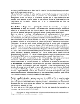 extracontratual (derivada de um dever legal de respeitar bem jurídico alheio ou de um dever
geral de não causar dano a outrem).
Não obstante haver unidade de culpa (aquiliana e contratual), na culpa extracontratual ao
queixoso incumbe demonstrar todos os extremos da responsabilidade, evidenciando a
transgressão, o dano e a relação de causalidade, enquanto que na culpa contratual há uma
inversão deste encargo, ou seja, quando há um contrato, existe um dever específico de
cumprimento das obrigações, impondo, por si só, a responsabilidade em caso de
inadimplemento.

Caso fortuito e força maior – pressuposto essencial da reparação é, em regra, a
imputabilidade da falta, pois faltando a sua imputabilidade descabe indenização. Se então a
prestação se impossibilita não pelo fato do devedor, mas por imposição de acontecimento
estranho ao seu poder, extingue-se a obrigação, sem que caiba ao credor ressarcimento.
Dentre as inúmeras – e confusas – definições optamos pelo escólio de Agostinho Alvim quando
aduz que o caso fortuito constitui um impedimento relacionado com a pessoa do devedor ou
com sua empresa, enquanto que a força maior advém de um acontecimento externo.
Em outro diapasão, o caso fortuito, segundo Caio Mário, se traduz pelo acontecimento natural
ou o evento derivado da força da natureza, como o raio do céu, a inundação ou o terremoto.
Força maior, por sua vez, seria o dano originado pelo fato de outrem, como a invasão do
território, a guerra, o furto, roubo, etc. (Venosa e Sílvio Rodrigues já entendem o contrário).
A questão é tão tormentosa que Sílvio de Salvo Venosa quando se refere à distinção de caso
fortuito e força maior em seu Teoria Geral das Obrigações e Teoria Geral dos Contratos (Vol.
II) coloca como força maior todas as situações não derivadas de atos humanos (inundações,
tufões, maremoto, terremoto, tempestade, etc). Já na mesma coleção, quando trata de
Responsabilidade Civil (Vol. IV), o próprio Venosa enquadra tais acontecimentos como caso
fortuito (act of God), conforme se depreende com a leitura acurada dos citados livros.
A legislação atual optou por assemelhar os dois institutos (o que andou bem), conceituando
ambos como o fato necessário cujos efeitos não era possível evitar ou impedir.
Para o acontecimento do fortuito, portanto, há a necessidade de encontro de dois requisitos:
a) necessariedade, não é qualquer acontecimento, por mais grave e ponderável, bastante para
liberar o devedor, porém somente aquele que impossibilita o cumprimento da obrigação. Se o
devedor não pode prestar a obrigação por uma razão pessoal, mesmo que relevante, não ficará
exonerado; inevitabilidade, requer, ainda, que não haja meios de evitar ou impedir os seus
efeitos; a imprevisibilidade, contudo, não é causa de exoneração da responsabilidade, pois
embora previsível o fato, não raro a vítima não se pode furtar da sua ocorrência, porém, via de
regra, a imprevisibilidade redundará na inevitabilidade do evento.2

Fortuito e ausência de culpa – pelo acurado exame do art. 392, verifica-se que a inexecução
das obrigações somente conduzirá ao dever de ressarcir se houver ao menos culpa. De fato,
prevê a lei que nos contratos benéficos responde por culpa o contratante a quem ele aproveite
e somente por dolo aquele a quem não favoreça. Nos contratos bilaterais, por sua vez, cada
uma das partes responde por culpa.
Por outro lado, o art. 393 oriente que havendo fortuito, não responderá o inadimplente, a
menos que expressamente se tenha obrigado.

2        Outra questão por demais tormentosa, pois conforme estudaremos, a jurisprudência sempre se refere
à imprevisibilidade como causa determinante para o fortuito.


                                                                                                        3
                                                                                                        7
 