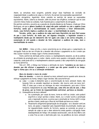 Assim, ao estudioso mais exigente, poderão surgir duas hipóteses de exclusão de
responsabilidade: a ausência de culpa e o fortuito. Ou seriam tais expressões equivalentes?
Consulta obrigatória, Agostinho Alvim caminha no sentido de serem as expressões
equivalentes. Assim, caberia ao devedor, além de provar sua diligência, evidenciar que no caso
concreto tomou todos os cuidados, tudo fazendo para o cumprimento da obrigação.
Em sentido contrário, encontra-se a posição de Arnoldo Medeiros da Fonseca, citado por Sílvio
Rodrigues, em que o gênero (ausência de culpa) não pode confundir-se com a espécie (caso
fortuito), sendo que a inevitabiliadade do evento constituiria o fator diferenciante.
Assim, caso fortuito implica a ausência de culpa + a inevitabilidade do evento.
        Perceba, então, que a ausência de culpa será meio liberatório de mais fácil acesso
do que o caso fortuito, de modo que, em algumas situações, o legislador exonera o
inadimplente desde que ele demonstre não ter agido com culpa e em outras situações, a
exoneração só virá quando o devedor de fato comprovar a ausência de culpa, mais a
inevitabilidade do evento.



        DA MORA – Como já dito, a mora caracteriza-se no atraso para o cumprimento da
obrigação. Pode se dar em virtude de o devedor não efetuar o pagamento ou de o credor que
não o quiser receber no tempo, lugar e forma convencionados.
        Ponto central de distinção entre a mora e o inadimplemento absoluto, se dá na análise
da utilidade da prestação para o credor. Assim, existe mora quando a obrigação, embora não
cumprida, ainda pode sê-lo; e inadimplemento absoluto quando o não cumprimento da obrigação
se torna definitivo.
        Pelo art. 394, o Código nos fornece a definição de mora: “considera-se em mora o
devedor que não efetuar o pagamento e o credor que não quiser recebê-lo no tempo,
lugar e forma que a lei ou a convenção estabelecer.

       Mora do devedor e mora do credor
       Mora do devedor – a mora do debendi ou mora solvendi ocorre quando este deixa de
efetuar o pagamento na forma, tempo e lugar devidos. São características:
        culpa – a culpa é elementar para a caracterização da mora solvendi. Assim, não
           havendo fato ou omissão imputável ao devedor, não incorre este em mora (art.
           396). É nisso que a mora se distingue do mero retardamento, pois este é fator
           temporal, independente de culpa. Perceba que, como dito em sala de aula, o ônus
           da prova, por se tratar de responsabilidade contratual, pertence ao devedor.
        Conseqüências da mora debendi:
              a. Se a prestação, por causa da mora, torna-se inútil ao credor, este poderá
                  enjeitá-la e exigir perdas e danos. Assim, ou o credor aceita a prestação
                  com a reparação da mora, ou prova que a prestação se tornou inútil e exige
                  perdas e danos, sendo que o ônus da inutilidade pertence ao credor;
              b. Perpetuatio obligationis (perpetuação da obrigação) – se o devedor está em
                  mora, ele passa a responder pela impossibilidade da prestação, mesmo que
                  tal impossibilidade resulte do fortuito, apenas se eximindo se provar a
                  isenção de culpa ou que o dano sobreviria ainda quando a obrigação fosse
                  desempenhada em tempo. Um exemplo esclarecedor, vem de Caio Mário com
                  a coisa fixa ao solo e destruída pelo raio, na pendência de mora solvendi:



                                                                                           3
                                                                                           8
 