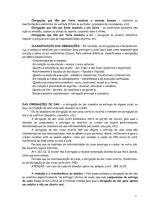 Obrigações que têm por fonte imediata a vontade humana – contrato ou
manifestações unilaterais de vontade (título ao portador, promessa de recompensa, etc).
       Obrigações que têm por fonte imediata o ato ilícito – se constituem mediante uma
ação ou omissão, culposa ou dolosa do agente, causando dano à vítima.
       Obrigações que têm por fonte imediata a lei – obrigação de prestar alimentos,
reparar o prejuízo em caso de responsabilidade objetiva, etc.

         CLASSIFICAÇÃO DAS OBRIGAÇÕES – Em verdade, as obrigações se interpenetram,
v.g., a compra e venda em que o vendedor deve entregar a coisa (dar), bem como responder pela
evicção e pelos vícios redibitórios (fazer). Para efeitos didáticos, classificamos a obrigações
em (Maria Helena Diniz):
         -Consideradas em si mesmas;
         -Em relação ao seu vínculo – morais, civis e naturais;
         -Quanto à natureza do seu objeto – dar, fazer e não-fazer (positivas e negativas);
         -Relativamente à liquidez de seu objeto – líquidas e ilíquidas;
         -Quanto ao modo de execução – simples e cumulativas, facultativas e alternativas;
         -Em relação ao tempo de adimplemento – instantâneas e de execução continuada;
         -Quanto aos elementos acidentais – pura, condicional, modal ou a termo;
         -Em relação à pluralidade de sujeitos – divisível, indivisível e solidária;
         -Quanto ao fim – de meio, de resultado e de garantia;
         -Reciprocamente consideradas – obrigação principal e acessória.



DAS OBRIGAÇÕES DE DAR – a obrigação de dar consiste na entrega de alguma coisa, ou
seja, na tradição de uma coisa pelo devedor ao credor.
        Ela se desdobra em obrigação de dar coisa certa ou incerta e também em obrigação de
dar e de restituir (depósito, comodato, etc).
        A obrigação de dar coisa certa estabelece entre as partes um vínculo, pelo qual o
devedor se compromete a entregar ou restituir ao credor um objeto perfeitamente
determinado que se considera em sua individualidade (um cavalo, uma jóia, etc).
        A obrigação de dar coisa incerta tem por objeto a entrega de uma coisa não
considerada em sua individualidade, mas no gênero a que pertence. Assim, indiferente é para o
credor receber esta ou aquela espécie, como por exemplo a venda de 200 sacas de café,
indiferente de onde venha ou saia o café.
        Perceba que na hipótese de individualidade da coisa preocupa o credor; na outra não.
Daí haverem regras distintas.
        Art. 313, CC. O credor não é obrigado a receber prestação diversa da que lhe é devida,
ainda que mais valiosa.
        Perceba que na individualização da coisa, a obrigação de dar coisa incerta, transforma-
se em obrigação de dar coisa certa (art. 245).
        ATENÇÃO – em caso de culpa do devedor aplica-se, sempre, o art. 389, do CC.

       A tradição e a transferência do domínio – Pelo nosso sistema, a obrigação de dar não
se constitui especificamente “na entrega” efetiva da coisa, mas num compromisso de entrega
da coisa. Nosso direito ateve-se à tradição romana pelo qual a obrigação de dar gera apenas
um crédito e não um direito real.



                                                                                            4
 