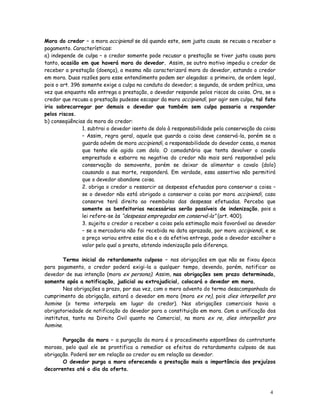 Mora do credor – a mora accipiendi se dá quando este, sem justa causa se recusa a receber o
pagamento. Características:
a) independe de culpa – o credor somente pode recusar a prestação se tiver justa causa para
tanto, ocasião em que haverá mora do devedor. Assim, se outro motivo impediu o credor de
receber a prestação (doença), a mesma não caracterizará mora do devedor, estando o credor
em mora. Duas razões para esse entendimento podem ser alegadas: a primeira, de ordem legal,
pois o art. 396 somente exige a culpa na conduta do devedor; a segunda, de ordem prática, uma
vez que enquanto não entrega a prestação, o devedor responde pelos riscos da coisa. Ora, se o
credor que recusa a prestação pudesse escapar da mora accipiendi, por agir sem culpa, tal fato
iria sobrecarregar por demais o devedor que também sem culpa passaria a responder
pelos riscos.
b) conseqüências da mora do credor:
                1. subtrai o devedor isento de dolo à responsabilidade pela conservação da coisa
                – Assim, regra geral, aquele que guarda a coisa deve conservá-la, porém se a
                guarda advém de mora accipiendi, a responsabilidade do devedor cessa, a menos
                que tenha ele agido com dolo. O comodatário que tenta devolver o cavalo
                emprestado e esbarra na negativa do credor não mais será responsável pela
                conservação do semovente, porém se deixar de alimentar o cavalo (dolo)
                causando a sua morte, responderá. Em verdade, essa assertiva não permitirá
                que o devedor abandone coisa.
                2. obriga o credor a ressarcir as despesas efetuadas para conservar a coisa –
                se o devedor não está obrigado a conservar a coisa por mora accipiendi, caso
                conserve terá direito ao reembolso das despesas efetuadas. Perceba que
                somente as benfeitorias necessárias serão passíveis de indenização, pois a
                lei refere-se às “despesas empregadas em conservá-la” (art. 400).
                3. sujeita o credor a receber a coisa pela estimação mais favorável ao devedor
                – se a mercadoria não foi recebida na data aprazada, por mora accipiendi, e se
                o preço variou entre esse dia e o da efetiva entrega, pode o devedor escolher o
                valor pelo qual a presta, obtendo indenização pela diferença.

        Termo inicial do retardamento culposo – nas obrigações em que não se fixou época
para pagamento, o credor poderá exigi-la a qualquer tempo, devendo, porém, notificar ao
devedor de sua intenção (mora ex persona). Assim, nas obrigações sem prazo determinado,
somente após a notificação, judicial ou extrajudicial, colocará o devedor em mora.
        Nas obrigações a prazo, por sua vez, com o mero advento do termo desacompanhado do
cumprimento da obrigação, estará o devedor em mora (mora ex re), pois dies interpellat pro
homine (o termo interpela em lugar do credor). Nas obrigações comerciais havia a
obrigatoriedade de notificação do devedor para a constituição em mora. Com a unificação dos
institutos, tanto no Direito Civil quanto no Comercial, na mora ex re, dies interpellat pro
homine.

       Purgação da mora – a purgação da mora é o procedimento espontâneo do contratante
moroso, pelo qual ele se prontifica a remediar os efeitos do retardamento culposo de sua
obrigação. Poderá ser em relação ao credor ou em relação ao devedor.
       O devedor purga a mora oferecendo a prestação mais a importância dos prejuízos
decorrentes até o dia da oferta.



                                                                                             4
                                                                                             0
 